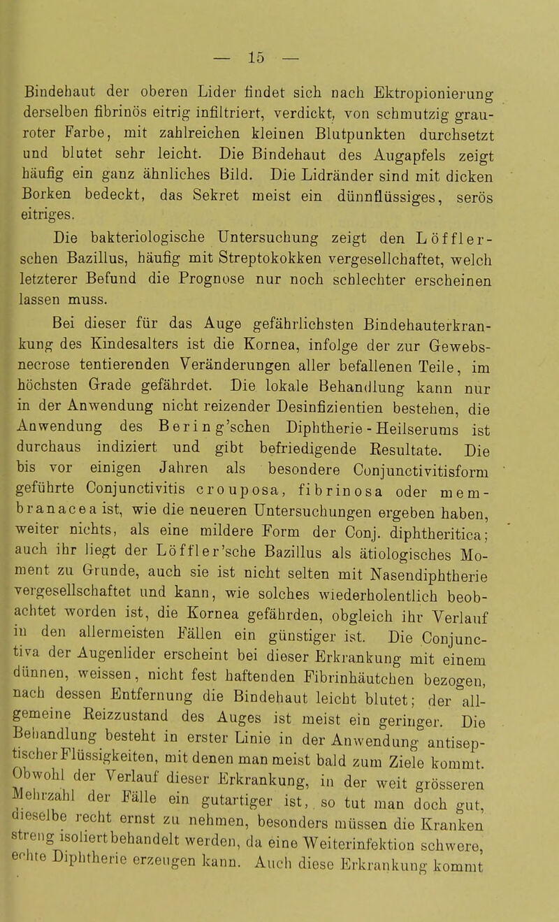 Bindehaut der oberen Lider findet sich nach Ektropionierung derselben fibrinös eitrig infiltriert, verdickt, von schmutzig grau- roter Farbe, mit zahlreichen kleinen Blutpunkten durchsetzt und blutet sehr leicht. Die Bindehaut des Augapfels zeigt häufig ein ganz ähnliches Bild. Die Lidränder sind mit dicken Borken bedeckt, das Sekret meist ein dünnflüssiges, serös eitriges. Die bakteriologische Untersuchung zeigt den Löffler- schen Bazillus, häufig mit Streptokokken vergesellchaftet, welch letzterer Befund die Prognose nur noch schlechter erscheinen lassen muss. Bei dieser für das Auge gefährlichsten Bindehauterkran- kung des Kindesalters ist die Kornea, infolge der zur Gewebs- necrose tentierenden Veränderungen aller befallenen Teile, im höchsten Grade gefährdet. Die lokale Behandlung kann nur in der Anwendung nicht reizender Desinfizientien bestehen, die Anwendung des Bering'schen Diphtherie - Heilserums ist durchaus indiziert und gibt befriedigende Eesultate. Die bis vor einigen Jahren als besondere Conjunctivitisform geführte Conjunctivitis crouposa, fibrinosa oder mem- branacea ist, wie die neueren Untersuchungen ergeben haben, weiter nichts, als eine mildere Form der Conj. diphtheritica; auch ihr liegt der Löffler'sche Bazillus als ätiologisches Mo- ment zu Grunde, auch sie ist nicht selten mit Nasendiphtherie vergesellschaftet und kann, wie solches wiederholentlich beob- achtet worden ist, die Kornea gefährden, obgleich ihr Verlauf in den allermeisten Fällen ein günstiger ist. Die Conjunc- tiva der Augenlider erscheint bei dieser Erkrankung mit einem dünnen, weissen, nicht fest haftenden Fibrinhäutchen bezogen, nach dessen Entfernung die Bindehaut leicht blutet; der all- gemeine Reizzustand des Auges ist raeist ein geringer. Die Behandlung besteht in erster Linie in der Anwendung antisep- tischer Flüssigkeiten, mit denen man meist bald zum Ziele kommt. Obwohl der Verlauf dieser Erkrankung, in der weit grösseren ^ehrzahl der Fälle ein gutartiger ist, so tut man doch gut, dieselbe recht ernst zu nehmen, besonders müssen die Kranken streng isohertbehandelt werden, da eine Weiterinfektion schwere, echte Diphtherie erzeugen kann. Auch diese Erkrankung kommt
