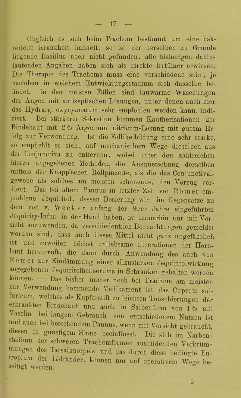 Obgleich es sich beim Trachom bestimmt um eine bak- terielle Krankheit handelt, so ist der derselben zu Grunde liegende Bazillus noch nicht gefunden, alle bisherigen dahin- lautenden Angaben haben sich als direkte Irrtümer erwiesen. Die Therapie des Trachoms muss eine verschiedene sein, je nachdem in welchem Entwicklungsstadium sich dasselbe be- findet. In den meisten Fällen sind lauwarme Waschungen der Augen mit antiseptischen Lösungen, unter denen auch hier das Hydrarg. oxycyanatam sehr empfohlen werden kann, indi- ziert. Bei stärkerer Sekretion kommen Kautherisationen der Bindehaut mit 2% Argentum nitricum-Lösung mit gutem Er- folg zur Verwendung. Ist die FoUikelbildung eine sehr starke, so empfiehlt es sich, auf mechanischem Wege dieselben aus der Conjunctiva zu entfernen, wobei unter den zahlreichen hierzu angegebenen Methoden, die Ausquetsuhung derselben mittels der Knapp'schen Kollpinzette, als die das Conjunctival- gewebe als solches am meisten schonende, den Vorzug ver- dient. Das bei altem Pannus in letzter Zeit von Eömer em- pfohlene Jequiritol, dessen Dosierung wir im Gegensatze zu dem von v. Wecker anfang der 80er Jahre eingeführten Jequirity-Infus in der Hand haben, ist immerhin nur mit Vor- sicht anzuwenden, da verschiedentlich Beobachtungen gemeldet worden sind, dass auch dieses Mittel nicht ganz ungefährlich ist und zuweilen höchst unliebsame üleerationen der Horn- haut hervorruft, die dann durch Anwendung des auch von Römer zur Eindämmung einer allzustarken Jequiritolwirkung angegebenen Jequiritolheilserums in Schranken gehalten werden können. — Das bisher immer noch bei Trachom am meisten zur Verwendung kommende Medikament ist das Cuprum sul- furicum, welches als Kupferstift zu leichten Touschierungen der erkrankten Bindehaut und auch in Salbenform von 1% mit Vasehn bei langem Gebrauch von entschiedenem Nutzen ist und auch bei bestehendem Pannus, wenn mit Vorsicht gebraucht, diesen m günstigem Sinne beeinflusst. Die sich im Narben- stadium der schweren Trachomformen ausbildenden Verkrüm- mungen des Tarsalknorpels und das durch diese bedingte En- tropium der Lidränder, können nur auf operativem Wege be- seitigt werden. • 2