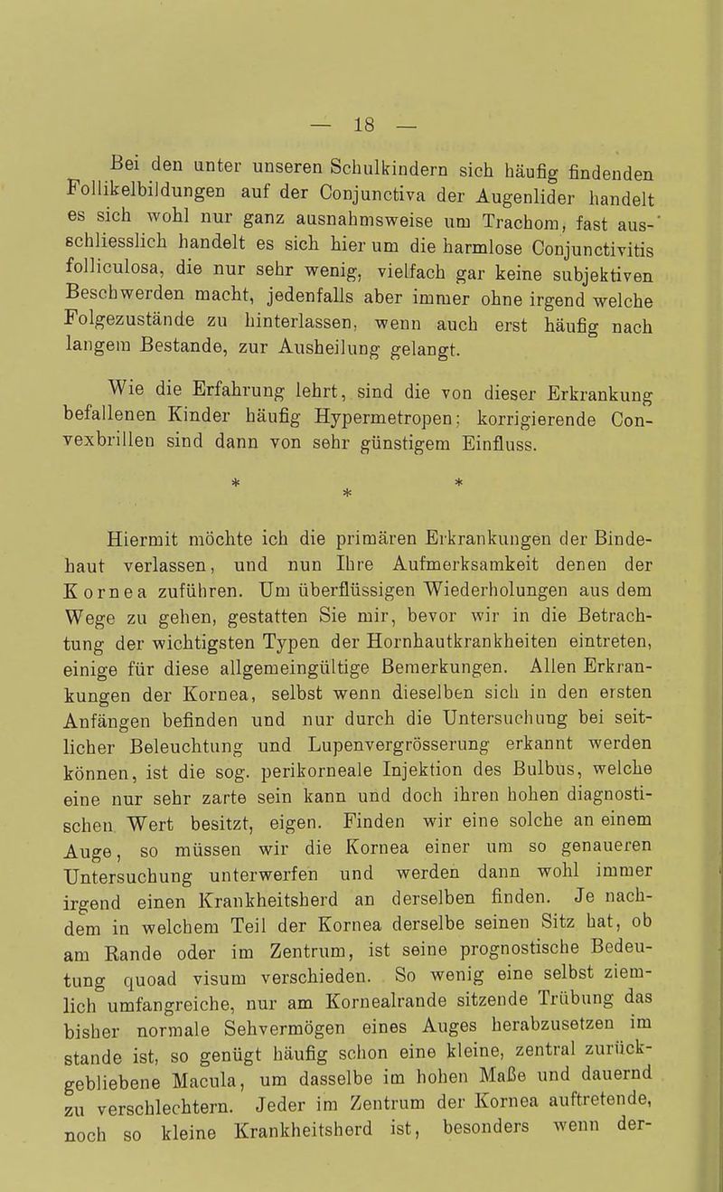Bei den unter unseren Schulkindern sich häufig findenden Foliikelbildungen auf der Conjunctiva der Augenlider handelt es sich wohl nur ganz ausnahmsweise um Trachom, fast aus- schliesslich handelt es sich hier um die harmlose Conjunctivitis foUiculosa, die nur sehr wenig, vielfach gar keine subjektiven Beschwerden macht, jedenfalls aber immer ohne irgend welche Folgezustände zu hinterlassen, wenn auch erst häufig nach langem Bestände, zur Ausheilung gelangt. Wie die Erfahrung lehrt, sind die von dieser Erkrankung befallenen Kinder häufig Hypermetropen; korrigierende Con- vexbrillen sind dann von sehr günstigem Einfluss. Hiermit möchte ich die primären Erkrankungen der Binde- haut verlassen, und nun Ihre Aufmerksamkeit denen der Kornea zuführen. Um überflüssigen Wiederholungen aus dem Wege zu gehen, gestatten Sie mir, bevor wir in die Betrach- tung der wichtigsten Typen der Hornhautkrankheiten eintreten, einige für diese allgemeingültige Bemerkungen. Allen Erkran- kungen der Kornea, selbst wenn dieselben sich in den ersten Anfängen befinden und nur durch die Untersuchung bei seit- licher Beleuchtung und Lupenvergrösserung erkannt werden können, ist die sog. perikorneale Injektion des Bulbus, welche eine nur sehr zarte sein kann und doch ihren hohen diagnosti- schen Wert besitzt, eigen. Finden wir eine solche an einem Auge, so müssen wir die Kornea einer um so genaueren Untersuchung unterwerfen und werden dann wohl immer irgend einen Krankheitsherd an derselben finden. Je nach- dem in welchem Teil der Kornea derselbe seinen Sitz hat, ob am Rande oder im Zentrum, ist seine prognostische Bedeu- tung quoad visum verschieden. So wenig eine selbst ziem- lich umfangreiche, nur am Kornealrande sitzende Trübung das bisher normale Sehvermögen eines Auges herabzusetzen im Stande ist, so genügt häufig schon eine kleine, zentral zurück- gebliebene Macula, um dasselbe im hohen Maße und dauernd zu verschlechtern. Jeder im Zentrum der Kornea auftretende, noch so kleine Krankheitsherd ist, besonders wenn der-
