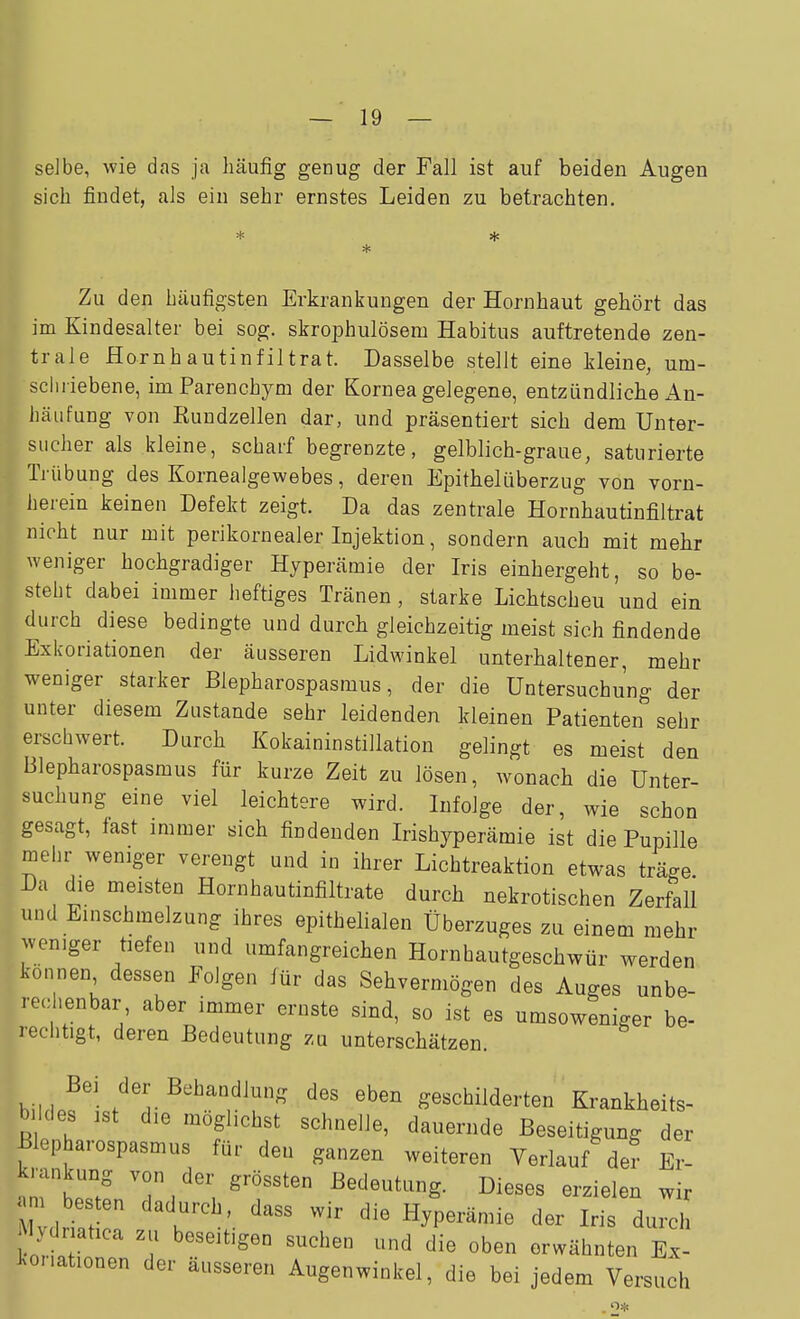 selbe, wie das ja häufig genug der Fall ist auf beiden Augen sich findet, als ein sehr ernstes Leiden zu betrachten. Zu den häufigsten Erkrankungen der Hornhaut gehört das im Kindesalter bei sog. skrophulösem Habitus auftretende zen- trale Hornhautinfiltrat. Dasselbe stellt eine kleine, um- schriebene, imParenchym der Kornea gelegene, entzündliche An- häufung von Kundzellen dar, und präsentiert sich dem Unter- sucher als kleine, scharf begrenzte, gelblich-graue, saturierte Trübung des Kornealgewebes, deren Epithelüberzug von vorn- herein keinen Defekt zeigt. Da das zentrale Hornhautinfiltrat nicht nur mit perikornealer Injektion, sondern auch mit mehr weniger hochgradiger Hyperämie der Iris einhergeht, so be- steht dabei immer heftiges Tränen, starke Lichtscheu und ein durch diese bedingte und durch gleichzeitig meist sieh findende Exkoriationen der äusseren Lidwinkel unterhaltener, mehr weniger starker Blepharospasmus, der die Untersuchung der unter diesem Zustande sehr leidenden kleinen Patienten sehr erschwert. Durch Kokaininstillation gelingt es meist den Blepharospasmus für kurze Zeit zu lösen, wonach die Unter- suchung eine viel leichtere wird. Infolge der, wie schon gesagt, fast immer sich findenden Irishyperämie ist die Pupille mehr weniger verengt und in ihrer Lichtreaktion etwas träge. Da die meisten Hornhautinfiltrate durch nekrotischen Zerfall und Einschmelzung ihres epithelialen Überzuges zu einem mehr weniger tiefen und umfangreichen Hornhautgeschwür werden können dessen Folgen für das Sehvermögen des Auges unbe- rec=henbar aber immer ernste sind, so ist es umsoweniger be- rechtigt, deren Bedeutung zu unterschätzen. der Behandlung des eben geschilderten Krankheits- b kies ist die möglichst schnelle, dauernde Beseitigung der Blepharospasmus für den ganzen weiteren Verlauf der Er- krankung von der grössten Bedeutung. Dieses erzielen wir am besten dadurch da«?'? wir rii« u •• • , t Mv,ir,-.f u . Hyperamie der Iris durch vdriatica zu beseitigen suchen und die oben erwähnten E.- J^onationen der äusseren Augenwinkel, die bei jedem Versuch