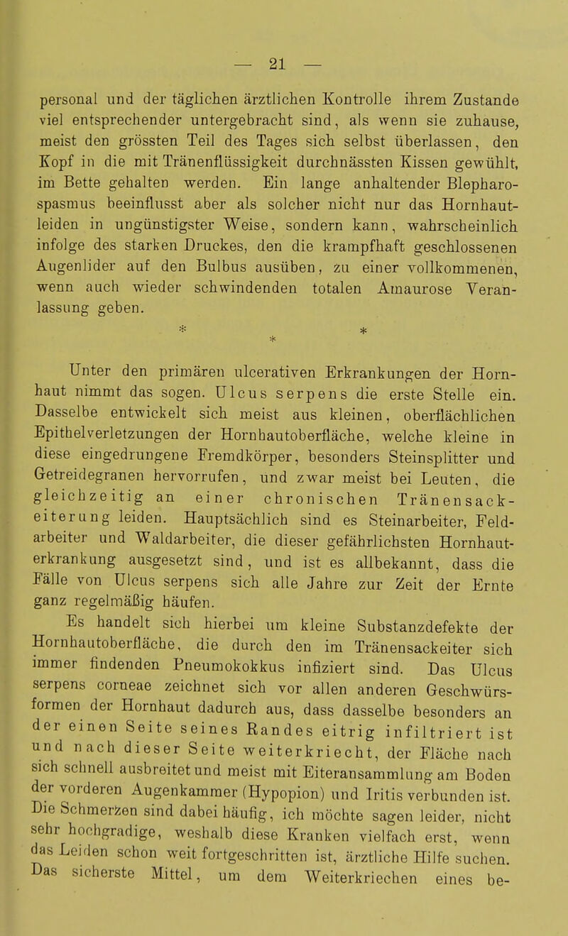 personal und der täglichen ärztlichen Kontrolle ihrem Zustande viel entsprechender untergebracht sind, als wenn sie zuhause, meist den grössten Teil des Tages sich selbst überlassen, den Kopf in die mit Tränenflüssigkeit durchnässten Kissen gewühlt, im Bette gehalten werden. Ein lange anhaltender Blepharo- spasmus beeinflusst aber als solcher nicht nur das Hornhaut- leiden in ungünstigster Weise, sondern kann, wahrscheinlich infolge des starken Druckes, den die krampfhaft geschlossenen Augenlider auf den Bulbus ausüben, zu einer vollkommenen, wenn auch wieder schwindenden totalen Amaurose Veran- lassung geben. Unter den primären ulcerativen Erkrankungen der Horn- haut nimmt das sogen. Ulcus serpens die erste Stelle ein. Dasselbe entwickelt sich meist aus kleinen, oberflächlichen Epithelverletzungen der Horn hau tob erfläch e, welche kleine in diese eingedrungene Fremdkörper, besonders Steinsplitter und Getreidegranen hervorrufen, und zwar meist bei Leuten, die gleichzeitig an einer chronischen Tränensack- eiterung leiden. Hauptsächlich sind es Steinarbeiter, Feld- arbeiter und Waldarbeiter, die dieser gefährlichsten Hornhaut- erkrankung ausgesetzt sind, und ist es allbekannt, dass die Fälle von Ulcus serpens sich alle Jahre zur Zeit der Ernte ganz regelmäßig häufen. Es handelt sich hierbei um kleine Substanzdefekte der Hornhautoberfläche, die durch den im Tränensackeiter sich immer findenden Pneumokokkus infiziert sind. Das Ulcus serpens corneae zeichnet sich vor allen anderen Geschwürs- formen der Hornhaut dadurch aus, dass dasselbe besonders an der einen Seite seines Randes eitrig infiltriert ist und nach dieser Seite weiterkriecht, der Fläche nach sich schnell ausbreitet und meist mit Eiteransammlung am Boden der vorderen Augenkamraer (Hypopion) und Iritis verbunden ist. Die Schmerzen sind dabei häufig, ich möchte sagen leider, nicht sehr hochgradige, weshalb diese Kranken vielfach erst, wenn das Leiden schon weit fortgeschritten ist, ärztliche Hilfe suchen. Das sicherste Mittel, um dem Weiterkriechen eines be-