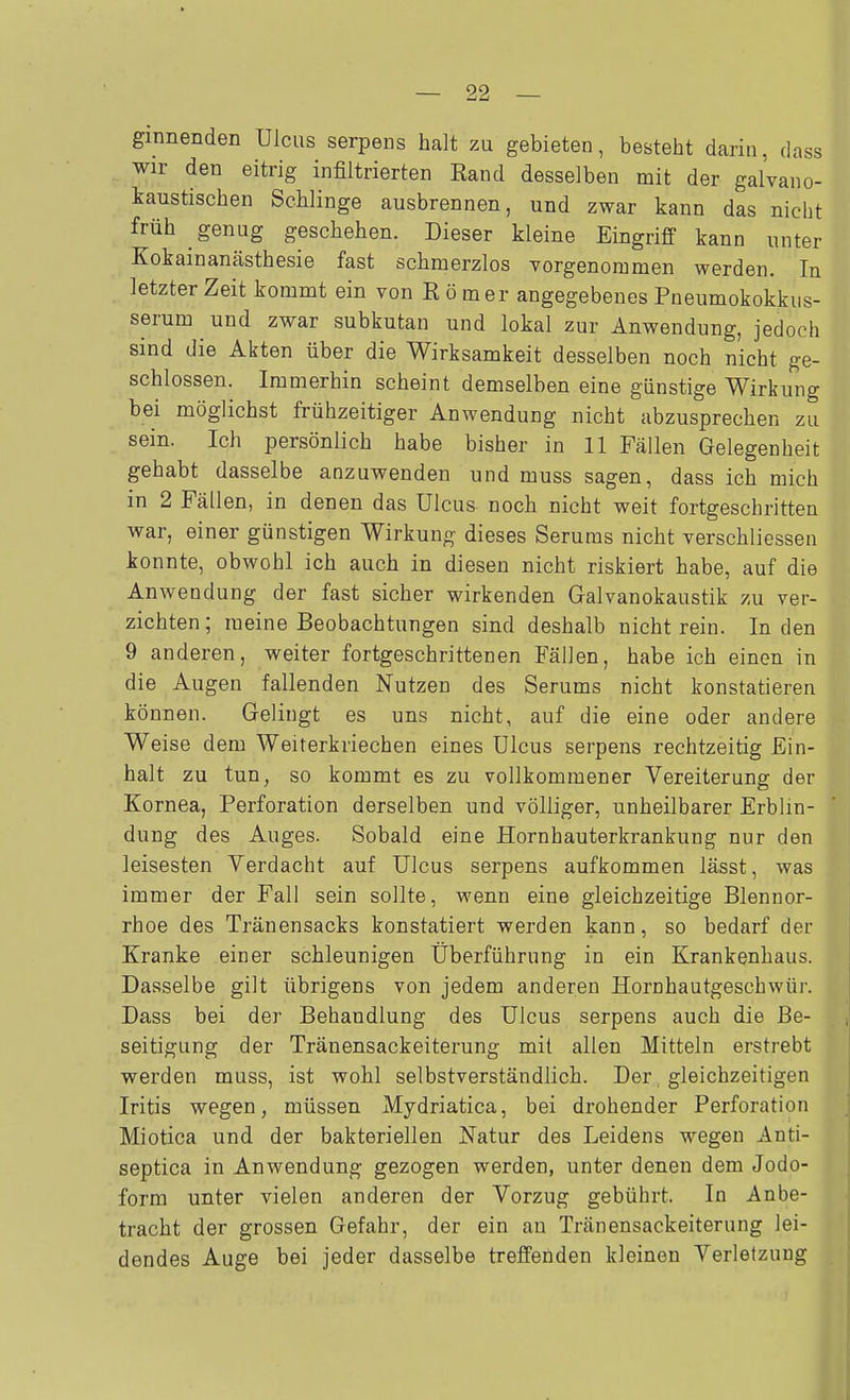 ginnenden Ulcus serpeiDs halt zu gebieten, besteht darin, dass . wir den eitrig infiltrierten Rand desselben mit der galvano- kaustischen Schlinge ausbrennen, und zwar kann das nicht früh genug geschehen. Dieser kleine Eingriff kann unter Kokainanästhesie fast schmerzlos vorgenommen werden. In letzter Zeit kommt ein von Römer angegebenes Pneumokokkus- serum ^ und zwar subkutan und lokal zur Anwendung, jedoch sind die Akten über die Wirksamkeit desselben noch nicht ge- schlossen. Immerhin scheint demselben eine günstige Wirkung bei möglichst frühzeitiger Anwendung nicht abzusprechen zu sein. Ich persönlich habe bisher in 11 Fällen Gelegenheit gehabt dasselbe anzuwenden und muss sagen, dass ich mich in 2 Fällen, in denen das Ulcus noch nicht weit fortgeschritten war, einer günstigen Wirkung dieses Serums nicht verschliessen konnte, obwohl ich auch in diesen nicht riskiert habe, auf die Anwendung der fast sicher wirkenden Galvanokaustik zu ver- zichten ; raeine Beobachtungen sind deshalb nicht rein. In den 9 anderen, weiter fortgeschrittenen Fällen, habe ich einen in die Augen fallenden Nutzen des Serums nicht konstatieren können. Gelingt es uns nicht, auf die eine oder andere Weise dem Weiterkriechen eines Ulcus serpens rechtzeitig Ein- halt zu tun, so kommt es zu vollkommener Vereiterung der Kornea, Perforation derselben und völliger, unheilbarer Erblin- dung des Auges. Sobald eine Hornhauterkrankung nur den leisesten Verdacht auf Ulcus serpens aufkommen lässt, was immer der Fall sein sollte, wenn eine gleichzeitige Blennor- rhoe des Tränensacks konstatiert werden kann, so bedarf der Kranke einer schleunigen Überführung in ein Krankenhaus. Dasselbe gilt übrigens von jedem anderen Hornhautgeschwür. Dass bei der Behandlung des Ulcus serpens auch die Be- seitigung der Tränensackeiterung mit allen Mitteln erstrebt werden muss, ist wohl selbstverständlich. Der gleichzeitigen Iritis wegen, müssen Mydriatica, bei drohender Perforation Miotica und der bakteriellen Natur des Leidens wegen Anti- septica in Anwendung gezogen werden, unter denen dem Jodo- form unter vielen anderen der Vorzug gebührt. In Anbe- tracht der grossen Gefahr, der ein au Tränensackeiterung lei- dendes Auge bei jeder dasselbe treffenden kleinen Verletzung