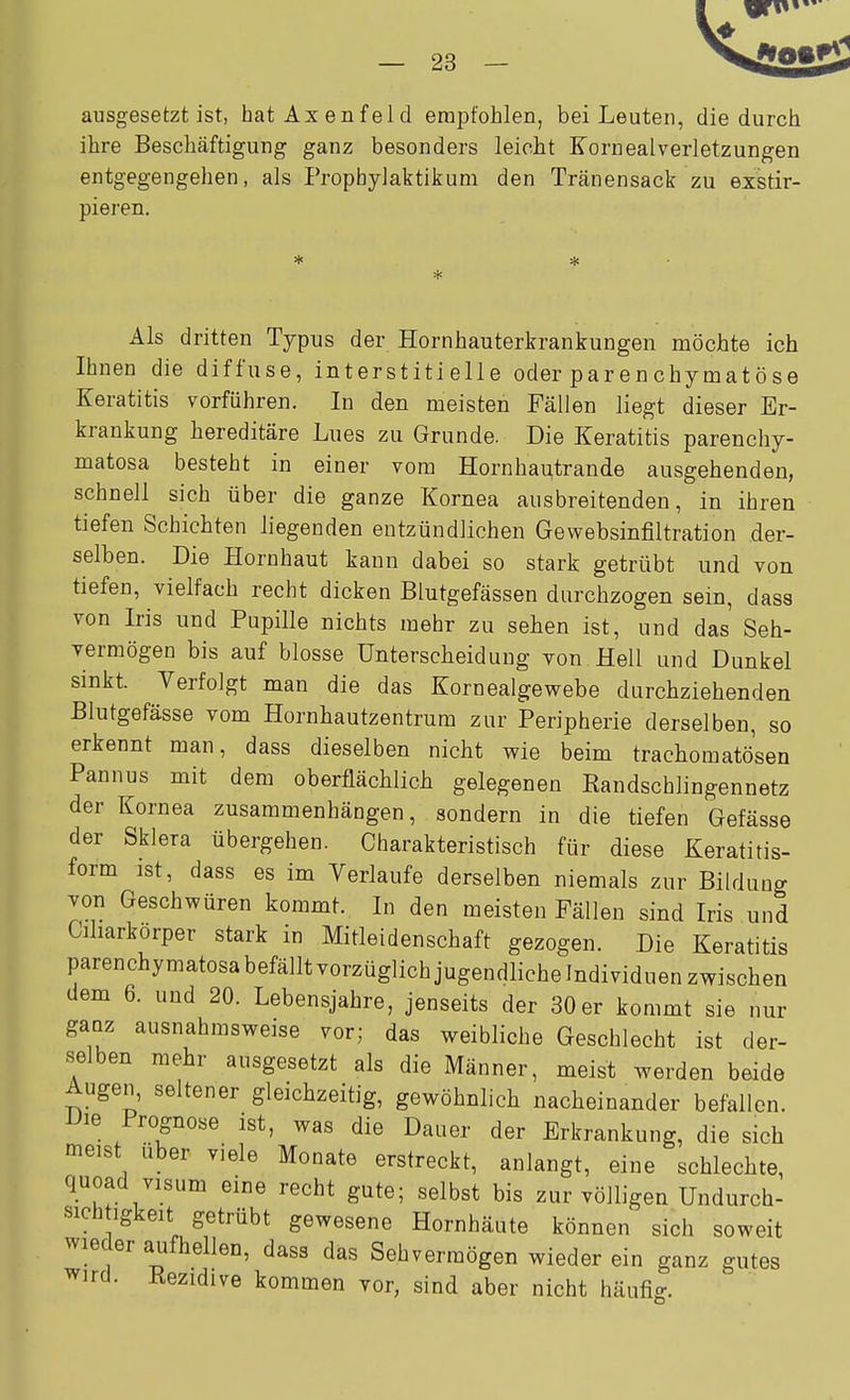 ausgesetzt ist, hat Axenfeld empfohlen, bei Leuten, die durch ihre Beschäftigung ganz besonders leicht Kornealverletzungen entgegengehen, als Prophylaktikum den Tränensack zu exstir- pieren. * * Als dritten Typus der Hornhauterkrankungen möchte ich Ihnen die diffuse, interstitielle oder parenchymatöse Keratitis vorführen. In den meisten Fällen liegt dieser Er- krankung hereditäre Lues zu Grunde. Die Keratitis parenchy- matosa besteht in einer vom Hornhautrande ausgehenden, schnell sich über die ganze Kornea ausbreitenden, in ihren tiefen Schichten liegenden entzündlichen Gewebsinfiltration der- selben. Die Hornhaut kann dabei so stark getrübt und von tiefen, vielfach recht dicken Blutgefässen durchzogen sein, dass von Iris und Pupille nichts mehr zu sehen ist, und das Seh- vermögen bis auf blosse Unterscheidung yon Hell und Dunkel sinkt. Verfolgt man die das Kornealgewebe durchziehenden Blutgefässe vom Hornhautzentrum zur Peripherie derselben, so erkennt man, dass dieselben nicht wie beim trachomatösen Pannus mit dem oberflächlich gelegenen Kandschlingennetz der Kornea zusammenhängen, sondern in die tiefen Gefässe der Sklera übergehen. Charakteristisch für diese Keratitis- form ist, dass es im Verlaufe derselben niemals zur Bildung von Geschwüren kommt. In den meisten Fällen sind Iris und Ciharkorper stark in Mitleidenschaft gezogen. Die Keratitis parenchymatosabefälltvorzüglichjugendlichelndividuen zwischen dem 6. und 20. Lebensjahre, jenseits der 30 er kommt sie nur ganz ausnahmsweise vor; das weibliche Geschlecht ist der- selben mehr ausgesetzt als die Männer, meist werden beide Augen, seltener gleichzeitig, gewöhnlich nacheinander befallen. Die Prognose ist, was die Dauer der Erkrankung, die sich meist über viele Monate erstreckt, anlangt, eine schlechte, quoad Visum eine recht gute; selbst bis zur völligen Undurch- sich igkeit getrübt gewesene Hornhäute können sich soweit wieder aufhellen, dass das Sehvermögen wieder ein ganz gutes wird. Kezidive kommen vor, sind aber nicht häufig.