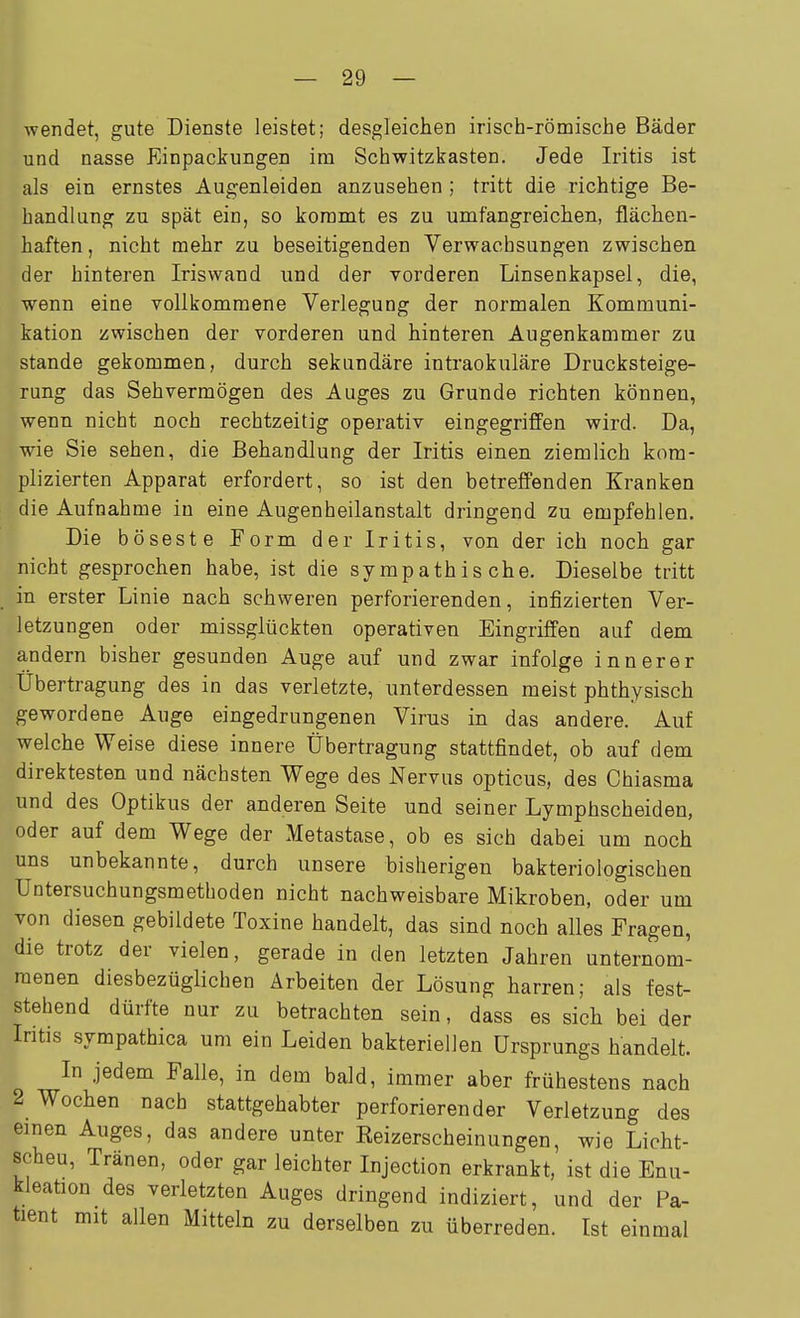 ■wendet, gute Dienste leistet; desgleichen irisch-römische Bäder und nasse Einpackungen im Schwitzkasten. Jede Iritis ist als ein ernstes Augenleiden anzusehen ; tritt die richtige Be- handlung zu spät ein, so kommt es zu umfangreichen, flächen- haften , nicht mehr zu beseitigenden Verwachsungen zwischen der hinteren Iriswand und der vorderen Linsenkapsel, die, wenn eine vollkommene Verlegung der normalen Kommuni- kation zwischen der vorderen und hinteren Augenkammer zu Stande gekommen, durch sekundäre intraokuläre Drucksteige- rung das Sehvermögen des Auges zu Grunde richten können, wenn nicht noch rechtzeitig operativ eingegriffen wird. Da, wie Sie sehen, die Behandlung der Iritis einen ziemlich kom- plizierten Apparat erfordert, so ist den betreffenden Kranken die Aufnahme in eine Augenheilanstalt dringend zu empfehlen. Die böseste Eorm der Iritis, von der ich noch gar nicht gesprochen habe, ist die sympathische. Dieselbe tritt in erster Linie nach schweren perforierenden, infizierten Ver- letzungen oder missglückten operativen Eingriffen auf dem andern bisher gesunden Auge auf und zwar infolge innerer Übertragung des in das verletzte, unterdessen meist phthysisch gewordene Auge eingedrungenen Virus in das andere. Auf welche Weise diese innere Übertragung stattfindet, ob auf dem direktesten und nächsten Wege des Nervus opticus, des Chiasma und des Optikus der anderen Seite und seiner Lymphscheiden, oder auf dem Wege der Metastase, ob es sich dabei um noch uns unbekannte, durch unsere bisherigen bakteriologischen Untersuchungsmethoden nicht nachweisbare Mikroben, oder um von diesen gebildete Toxine handelt, das sind noch alles Fragen, die trotz der vielen, gerade in den letzten Jahren unternom- menen diesbezüglichen Arbeiten der Lösung harren; als fest- stehend dürfte nur zu betrachten sein, dass es sich bei der Iritis sympathica um ein Leiden bakteriellen Ursprungs handelt. In jedem Falle, in dem bald, immer aber frühestens nach 2 Wochen nach stattgehabter perforierender Verletzung des einen Auges, das andere unter Eeizerscheinungen, wie Licht- scheu, Tränen, oder gar leichter Injection erkrankt, ist die Enu- kleation des verletzten Auges dringend indiziert, und der Pa- tient mit allen Mitteln zu derselben zu überreden. Ist einmal