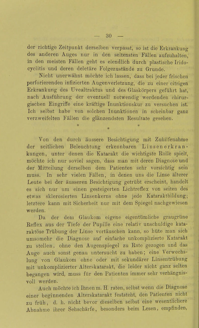 — Sö- der richtige Zeitpunkt derselben verpasst, so ist die Erkrankung des anderen Auges nur in den seltensten Fällen aufzuhalten, in den meisten Fällen geht es elendlich durch plastische Irido- cyclitis und deren deletäre Folgezustände zu Grunde. Nicht unerwähnt möchte ich lassen, dass bei jeder frischen perforierenden infizierten Augenverletzung, die zu einer eitrigen Erkrankung des Uvealtraktus und des Glaskörpers geführt hat, nach Ausführung der eventuell notwendig werdenden chirur- gischen Eingriffe eine kräftige Inunktionskur zu versuchen ist. Ich selbst habe von solchen Inunktionen in scheinbar ganz verzweifelten Fällen die glänzendsten Resultate gesehen. * Von den durch äussere Besichtigung mit Zuhilfenahme der seitlichen Beleuchtung erkennbaren Linsenerkran- kungen, unter denen die Katarakt die wichtigste Rolle spielt, möchte ich nur soviel sagen, dass man mit deren Diagnose und der Mitteilung derselben dem Patienten sehr vorsichtig sein muss. In sehr vielen Fällen, in denen uns die Linse älterer Leute bei der äusseren Besichtigung getrübt erscheint, handelt es sich nur um einen gesteigerten Lichtreflex von Seiten des etwas sklerosierten Linsenkerns ohne jede Kataraktbildung; letztere kann mit Sicherheit nur mit dem Spiegel nachgewiesen werden. Da der dem Glaukom eigene eigentümliche graugrüne Reflex aus der Tiefe der Pupille eine relativ unschuldige kata- raktöse Trübung der Linse vortäuschen kann, so hüte man sich umsoraehr die Diagnose auf einfache unkomplizierte Katarakt zu stellen, ohne den Augenspiegel zu Rate gezogen und das Auge auch sonst genau untersucht zu haben; eine Verwechs- lung von Glaukom ohne oder mit sekundärer Linsentrübung mit unkomplizierter Alterskatarakt, die leider nicht ganz selten begangen wird, muss für den Patienten immer sehr verhängnis- voll werden. Auch möchte ich Ihnen m. H. raten, selbst wenn die Diagnose einer beginnenden Alterskatarakt feststeht, den Patienten nicht zu früh, d. h. nicht bevor dieselben selbst eine wesentlichere Abnahme ihrer Sehschärfe, besonders beim Lesen, empfinden,