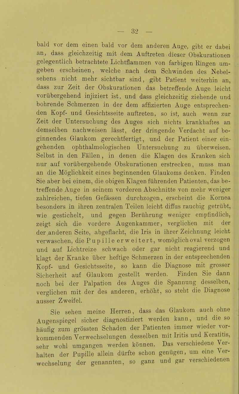 bald vor dem einen bald vor dem anderen Auge, gibt er dabei an, dass gleichzeitig mit dem Auftreten dieser Obskurationen gelegentlich betrachtete Lichtflammen von farbigen Ringen um- geben erscheinen, welche nach dem Schwinden des Nebel- sehens nicht mehr sichtbar sind, gibt Patient weiterhin an, dass zur Zeit der Obskurationen das betreffende Auge leicht vorübergehend injiziert ist, und dass gleichzeitig ziehende und bohrende Schmerzen in der dem affizierten Auge entsprechen- den Kopf- und Gesichtsseite auftreten, so ist, auch wenn zur Zeit der Untersuchung des Auges sich nichts krankhaftes an demselben nachweisen lässt, der dringende Verdacht auf be- ginnendes Glaukom gerechtfertigt, und der Patient einer ein- gehenden ophthalmologischen Untersuchung zu überweisen. Selbst in den Fällen , in denen die Klagen des Kranken sich nur auf Yorübergehende Obskurationen erstrecken, muss man an die Möglichkeit eines beginnenden Glaukoms denken. Finden Sie aber bei einem, die obigen Klagen führenden Patienten, das be- treffende Auge in seinem vorderen Abschnitte von mehr weniger zahlreichen, tiefen Gefässen durchzogen, erscheint die Kornea besonders in ihren zentralen Teilen leicht diffus rauchig getrübt, wie gestichelt, und gegen Berührung vyeniger empfindlich, zeigt sich die vordere Augenkammer, verglichen mit der der .anderen Seite, abgeflacht, die Iris in ihrer Zeichnung leicht verwaschen, die Pupille erweitert, womöglich oval verzogen und auf Lichtreize schwach oder gar nicht reagierend und klagt der Kranke über heftige Schmerzen in der entsprechenden Kopf- und Gesichtsseite, so kann die Diagnose mit grosser Sicherheit auf Glaukom gestellt werden. Finden Sie dann noch bei der Palpation des Auges die Spannung desselben, verglichen mit der des anderen, erhöht, so steht die Diagnose ausser Zweifel. Sie sehen meine Herren, dass das Glaukom auch ohne Augenspiegel sicher diagnostiziert werden kann, und die so häufig zum grössten Schaden der Patienten immer wieder vor- kommenden Verwechselungen desselben mit Iritis und Keratitis, sehr Wühl umgangen werden können. Das verschiedene Ver- halten der Pupille allein dürfte schon genügen, um eine Ver- wechselung der genannten, so ganz und gar verschiedenen