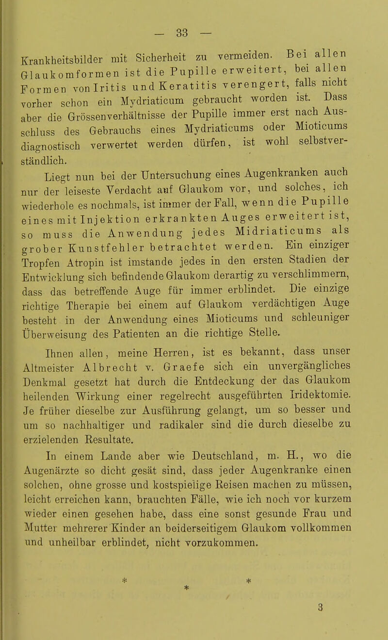 Krankheitsbilder mit Sicherheit zu vermeiden. Bei allen Glaukomformen ist die Pupille erweitert, bei allen Formen voniritis und Keratitis verengert, falls nicht vorher schon ein Mydriaticum gebraucht worden ist. Dass aber die Grössenverhältnisse der Pupille immer erst nach Aus- schluss des Gebrauchs eines Mydriaticums oder Mioticums diagnostisch verwertet werden dürfen, ist wohl selbstver- ständlich. Liegt nun bei der Untersuchung eines Augenkranken auch nur der leiseste Verdacht auf Glaukom vör, und solches, ich wiederhole es nochmals, ist immer der Fall, wenn die Pupille eines mit Injektion erkrankten Auges erweitert ist, so rauss die Anwendung jedes Midriaticums als grober Kunstfehler betrachtet werden. Ein einziger Tropfen Atropin ist imstande jedes in den ersten Stadien der Entwicklung sich befindende Glaukom derartig zu verschlimmem, dass das betreffende Auge für immer erblindet. Die einzige richtige Therapie bei einem auf Glaukom verdächtigen Auge besteht in der Anwendung eines Mioticums und schleuniger Überweisung des Patienten an die richtige Stelle. Ihnen allen, meine Herren, ist es bekannt, dass unser Altmeister Albrecht v. Graefe sich ein unvergängliches Denkmal gesetzt hat durch die Entdeckung der das Glaukom heilenden Wirkung einer regelrecht ausgeführten Iridektomie. Je früher dieselbe zur Ausführung gelangt, um so besser und um so nachhaltiger und radikaler sind die durch dieselbe zu erzielenden Resultate. In einem Lande aber wie Deutschland, m. H., wo die Augenärzte so dicht gesät sind, dass jeder Augenkranke einen solchen, ohne grosse und kostspielige Reisen machen zu müssen, leicht erreichen kann, brauchten Fälle, wie ich noch vor kurzem wieder einen gesehen habe, dass eine sonst gesunde Frau und Mutter mehrerer Kinder an beiderseitigem Glaukom vollkommen und unheilbar erblindet, nicht vorzukommen. 3