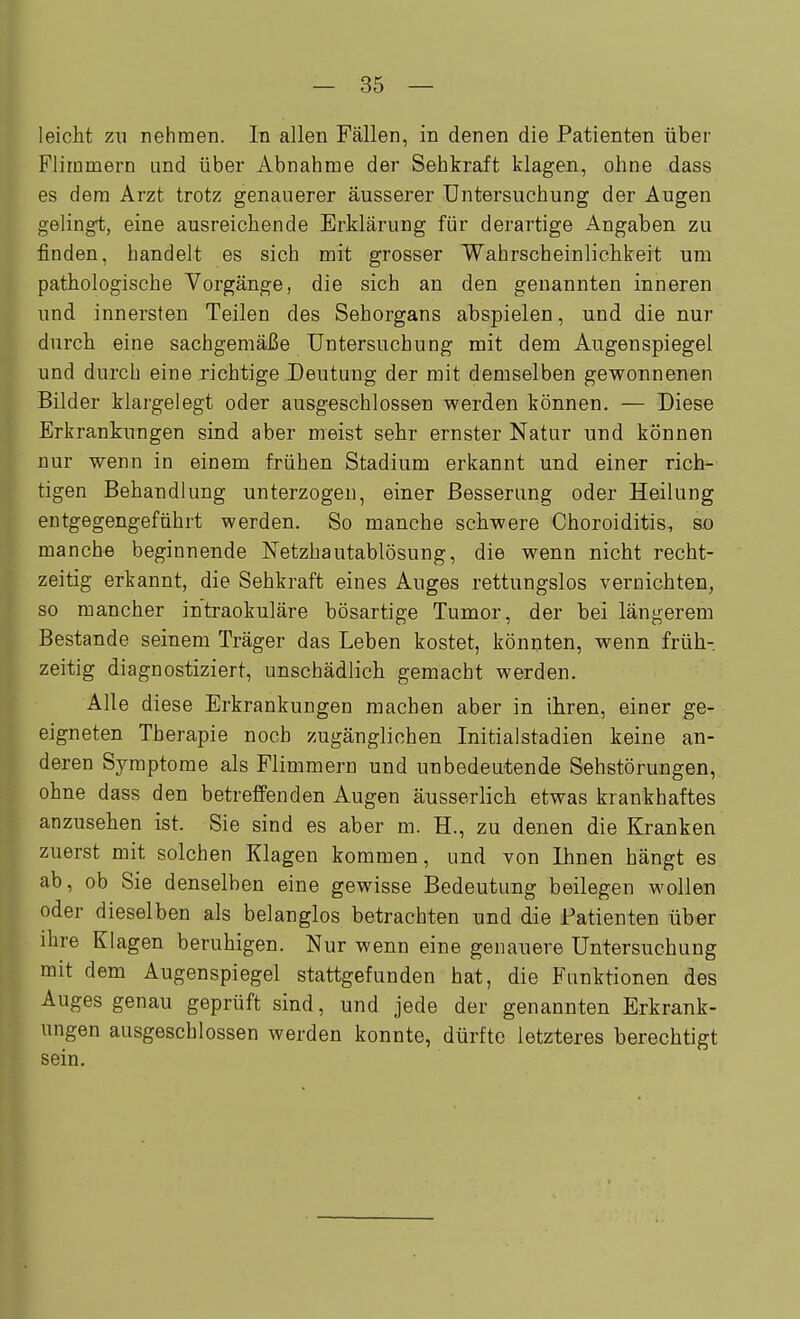 leicht zu nehmen. In allen Fällen, in denen die Patienten über Flimmern und über Abnahme der Sehkraft klagen, ohne dass es dem Arzt trotz genauerer äusserer Untersuchung der Augen gelingt, eine ausreichende Erklärung für derartige Angaben zu finden, handelt es sich mit grosser Wahrscheinlichkeit um pathologische Vorgänge, die sich an den genannten inneren und innersten Teilen des Sehorgans abspielen, und die nur durch eine sachgemäße Untersuchung mit dem Augenspiegel und durch eine richtige Deutung der mit demselben gewonnenen Bilder klargelegt oder ausgeschlossen werden können. — Diese Erkrankungen sind aber meist sehr ernster Natur und können nur wenn in einem frühen Stadium erkannt und einer rich- tigen Behandlung unterzogen, einer Besserung oder Heilung entgegengeführt werden. So manche schwere Choroiditis, so manche beginnende Netzhautablösung, die wenn nicht recht- zeitig erkannt, die Sehkraft eines Auges rettungslos vernichten, so mancher intraokuläre bösartige Tumor, der bei längerem Bestände seinem Träger das Leben kostet, könnten, wenn früh- zeitig diagnostiziert, unschädlich gemacht werden. Alle diese Erkrankungen machen aber in ihren, einer ge- eigneten Therapie noch zugänglichen Initialstadien keine an- deren Symptome als Flimmern und unbedeutende Sehstörungen, ohne dass den betreffenden Augen äusserlich etwas krankhaftes anzusehen ist. Sie sind es aber m. H., zu denen die Kranken zuerst mit solchen Klagen kommen, und von Ihnen hängt es ab, ob Sie denselben eine gewisse Bedeutung beilegen wollen 'öder dieselben als belanglos betrachten und die Patienten über ihre Klagen beruhigen. Nur wenn eine genauere Untersuchung mit dem Augenspiegel stattgefunden hat, die Funktionen des Auges genau geprüft sind, und jede der genannten Erkrank- ungen ausgeschlossen werden konnte, dürfte letzteres berechtigt sein.