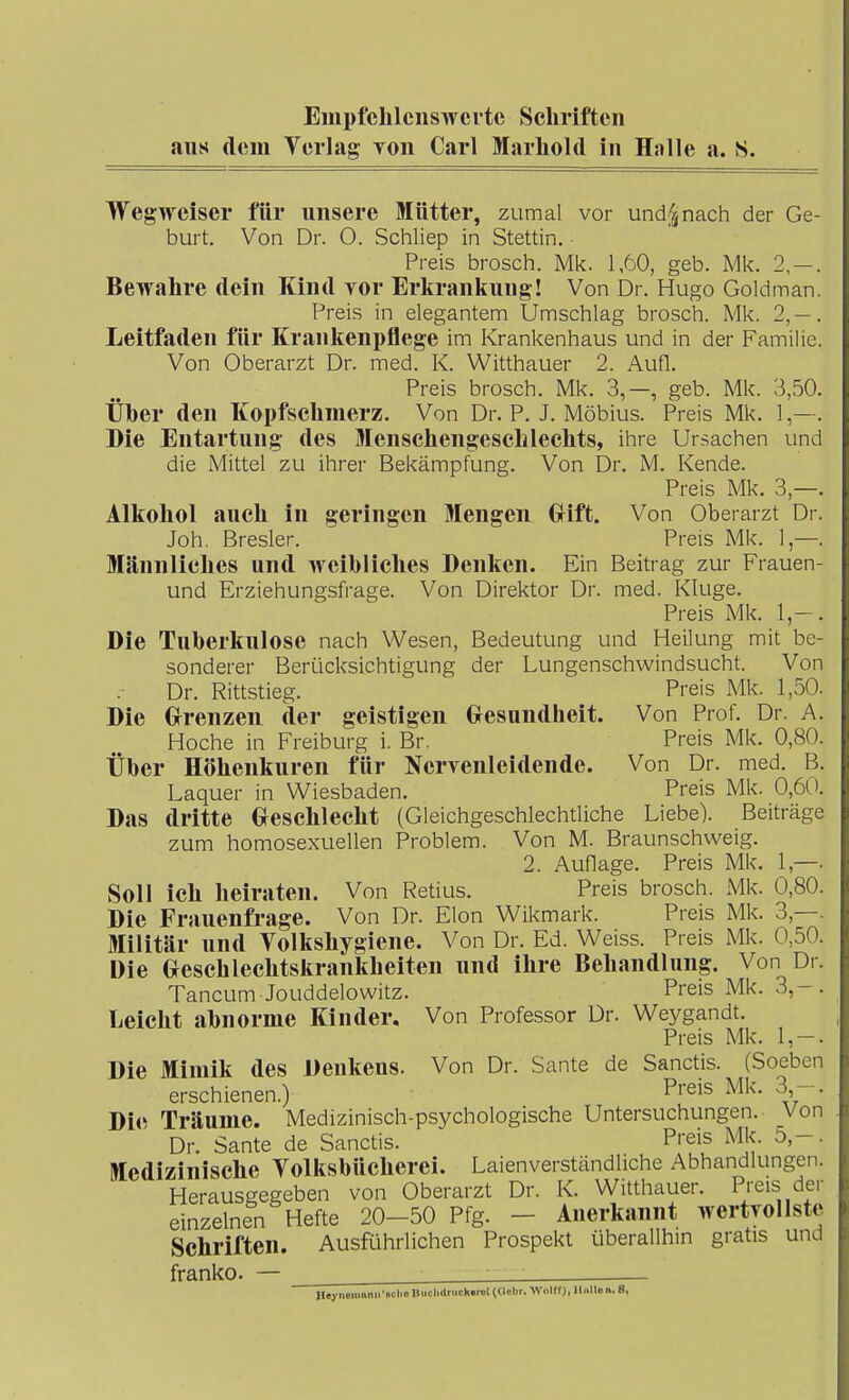 EmpfchlcnsTvcrtc Scliriftcn aus dem Verlag Ton Carl Marliold in Halle a. S. WegM^eiser für unsere Mütter, zumal vor undnach der Ge- burt. Von Dr. 0. Schliep in Stettin. Preis brosch. Mk. 1,60, geb. Mk. 2, — . Bewahre dein Kind vor Erkrankung! Von Dr. Hugo Goldman. Preis in elegantem Umschlag brosch. Mk. 2,— . Leitfaden für Krankenpflege im Krankenhaus und in der Familie. Von Oberarzt Dr. med. K. Witthauer 2. Aufl. Preis brosch. Mk. 3,—, geb. Mk. 3,50. Über den Kopfschmerz. Von Dr. P. J. Möbius. Preis Mk. 1,—. Die Entartung des Menschengeschlechts, ihre Ursachen und die Mittel zu ihrer Bekämpfung. Von Dr. M. Kende. Preis Mk. 3,—. Alkohol auch in geringen Mengen Grift. Von Oberarzt Dr. Joh. Bresler. Preis Mk. 1 —. Männliches und weibliches Denken. Ein Beitrag zur Frauen- und Erziehungsfrage. Von Direktor Dr. med. Kluge. Preis Mk. 1,— . Die Tuberkulose nach Wesen, Bedeutung und Heilung mit be- sonderer Berücksichtigung der Lungenschwindsucht. Von Dr. Rittstieg. Preis Mk. 1,50. Die Grrenzen der geistigen Gesundheit. Von Prof. Dr. A. Hoche in Freiburg i. Br. Preis Mk. 0,80. Über Höhenkuren für Nerrenleidende. Von Dr. med. B. Laquer in Wiesbaden. Preis Mk. 0,60. Das dritte Oeschlecht (Gleichgeschlechtliche Liebe). Beiträge zum homosexuellen Problem. Von M. Braunschweig. 2. Auflage. Preis Mk. 1,—. Soll ich heiraten. Von Retius. Preis brosch. Mk. 0,80. Die Frauenfrage. Von Dr. Elon Wikmark. Preis Mk. 3,—. Militär und Yolkshygiene. Von Dr. Ed. Weiss. Preis Mk. 0,50. Die Geschlechtskrankheiten und ihre Behandlung. Von Dr. Tancum Jouddelowitz. Preis Mk. 3,-. Leicht abnorme Kinder. Von Professor Dr. We3rgandt. Preis Mk. 1,-. Die Mimik des Denkens. Von Dr. Sante de Sanctis. (Soeben erschienen.) Pieis Mk. 3 - . Die Träume. Medizinisch-psychologische Untersuchungen. Von Dr. Sante de Sanctis. Preis Mk. 5,-. Medizinische Volksbücherei. Laienverständliche Abhandlungen. Herausgegeben von Oberarzt Dr. K. Witthauer. Preis der einzelnen Hefte 20-50 Pfg. - Anerkannt wertvollste Schriften. Ausführlichen Prospekt überallhin gratis und franko. — , - - • HeyneroiinirBClio Illicliilrucll.nit(a<!br. WoUf), Ilnllon. S,