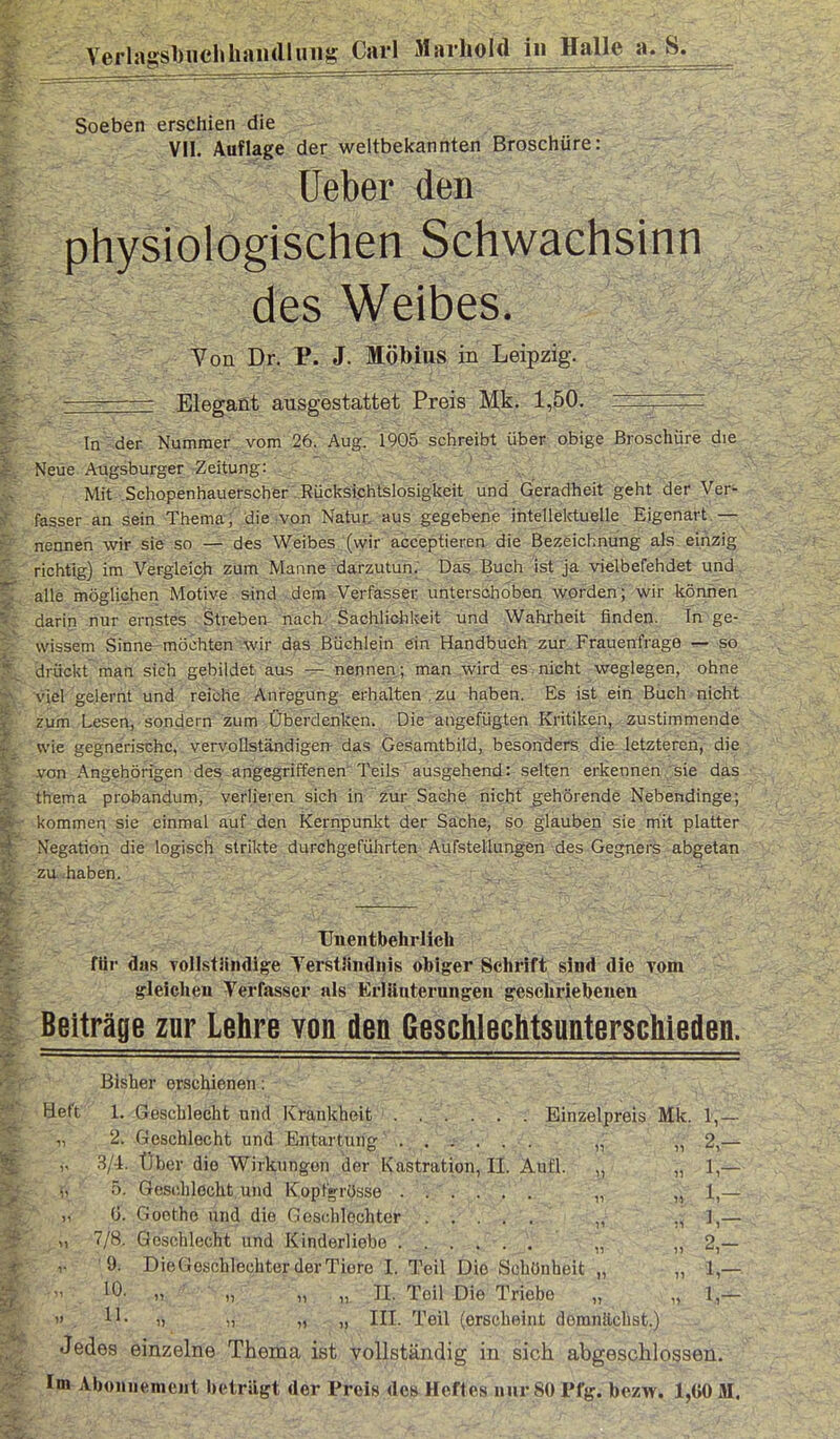 Verlagsl)iichliaii(lliiiig Carl Maihold in Halle a, S. Soeben erschien die VII. Auflage der weltbel<annten Broschüre: Ueber den physiologischen Schwachsinn des Weibes. Von Dr. P. J. Möbius in Leipzig. - —- Elegant ausgestattet Preis Mk. 1,50. , ' In der Nummer vom 26. Aug. 1905 schreibt über obige Broschüre die Neue Augsburger Zeitung: Mit .Schopenhauerscher Rücksichtslosigkeit und Geradheit geht der Ver- fasser an sein Thema; die von Natur, aus gegebene intellektuelle Eigenart — nennen wir sie so — d«s Weibes (wir acceptieren die Bezeichnung als einzig richtig) im Vergleich zum Manne darzutun; Das Buch ist ja vielbefehdet und alle möglichen Motive sind dem Verfasser unterschoben worden; wir können darin nur ernstes Streben nach Sachlichkeit und Wahrheit finden. In ge- wissem Sinne-möchten -wir das Büchlein ein Handbuch zur, Frauenfrage — so drückt man sich gebildet aus — nennen; man_ wird es nicht weglegen, ohne viel gelernt und reiche Anregung erhalten , zu haben. Es ist ein Buch nicht zum Lesen,'sondern zum Überdenlvcn. Die angefügten Kritiken, zustimmende wie gegnerische, vervollständigen- das Gesamtbild, besonders die letzteren, die von Angehörigen des angegriffenen Teils ausgehend: selten erkennen sie das thema probandum, verlieren sich in zur Sache nicht gehörende Nebendinge; ■kommen sie einmal auf den Kernpunkt der Sache, so glauben sie mit platter Negation die logisch strikte durchgeführten Aufstellungen des Gegners abgetan zu haben. . ' , IJnentbehrlich für das ToIIstMiidig'e TerstHnduis obiger Schrift sind die Tom gleiclieu Verfasser als Erläuterungen geschriebenen Beiträge zur Lehre von den Qeschlechtsunterschieden. Bisher erschienen: iJf'tt 1. öeschlecht und Krankheit Einzelpreis Mk. 1,— 2. Geschlecht und Entartung „ „ 2,— „ Über die Wirkungen der Kastration, II. Aufl. „ „ 1,— .^). Goschlocht.uhd Kopt'g-rösse ...... „ „ 1,— ü. Goethe und die Ocs(;hlechter ; „ 7/8. Geschlecht und Kinderliebe „ „ 2,— V '9. DieGeschlechter der Tiere I. Teil Die Schönheit „ „ 1 — 10' n n „ „ n. Teil Die Triebe „ „ 1,—  11- 1) n „ „ III. Teil (erscheint domnüchst.) Jedes einzelne Thema ist Yollständig in sich abgeschlossen, tp^ Abonnement beträgt der Preis dos Heftes nur 80 Pfg. bezw. 1,G0M.