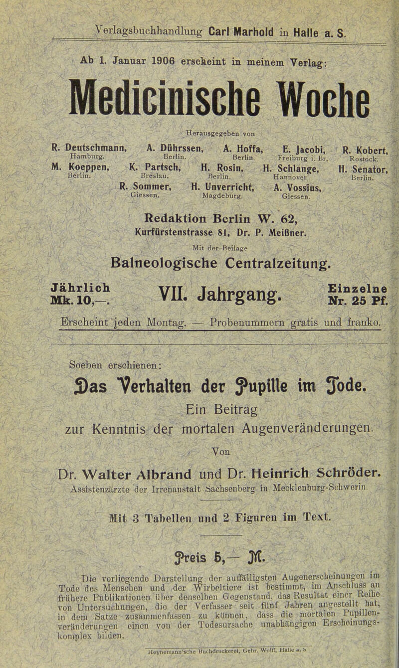 Ab 1. Januar 1906 ersckeint in meinem Verlag: MediclmsGhe Woche Herausgegeben von R. Deutschmann, Ä. Dührssen, A. Hoffa, E. Jacobi, R. Kobert, Hamburg. Berlin. Berlin. Freiburg i. Hr. Rostock. M. Koeppen, K. Partsch, H. Rosin, H. Schlange, H. Senator, Berlin. Breslau. Berlin. Hannover Herlin. R. Sommer, H. Unverricht, A. Vossius, Glessen. Magdeburg. Giessen. Redaktion Berlin W. 62, Kurfürstenstrasse 81, Dr. P. Meißner. Mit der Beilage Balneologische Centraizeitung. i^l^i'^. VII. Jahrgang. Ir^l'^t. Erscheint jeden Montag. — Probenummern gratis und franko. Soeben erschienen: S)as Verhalten der Jupille im 3ode. Ein Beitrag zur Kenntnis der mortalen Augenveränderungen. Von Dr. Walter Albrand und Dr. Heinrich Schröder. Assistenzärzte der Irrenanstalt täachsenberg in Meciilenburg-Schwerin. Mit 3 Tabellen und 2 Figureii im Text. fveis 5,— jyC. Die vorliegende Darstellung der aulßtlligsten Augenerselieinungeu im Tode des Menseben und der Wirboltiore ist bestimmt, im Anschluss an frühere Publikationen über denselben Gegenstand, das Resultat einer Keibe von Untersuchungen, die der Verfasser seit fünf Jahren angestellt hat, in dem Satze zusammenfassen zu können, dass die mortalen 1 upiUen- voränderungen einen von der Todesursache unabhilngigen Erschoinungs- koniplex bilden. Ucynoniann'sclio Uuchdnickerel. Cehr. WollT, Halle ». s