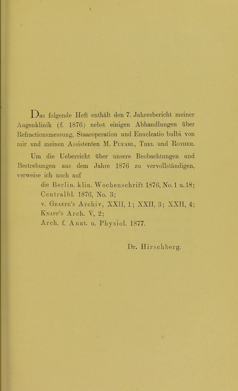 Das folgende Heft enthält den 7. Jahresbericht meiner Augenklinik (f. 1876j nebst einigen Abhandlungen über Refractionsmessung, Staaroperation und Enucleatio bulbi von mir und meinen Assistenten M. Pufahl, Thel und Rother. Um die Uebersicht über unsere Beobachtungen und Bestrebungen aus dem Jahre 1876 zu vervollständigen, verweise ich noch aaf die Berlin, klin. Wochenschrift 1876, No.l u.l8; Centralbl. 1876, No. 3; V. Graefe's Archiv, XXII, 1; XXII, 3; XXII, 4; Knapp's Arch. V, 2; Arch. f. Anat. u. Physiol. 1877. Dr. Hirschberg.