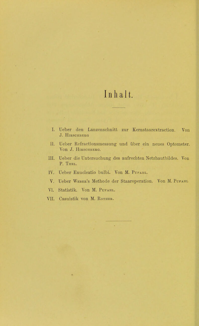 Inhalt. I. Ueber den Lanzenschnitt zur Kernstaarextraction. Von J. HlRSCIIBEKG II. üeber Refractionsmessung und über ein neues Optometer. Von J. HiRSCHBEBG. III. Ueber die Untersuchung des aufrechten Netzhautbildes. Von P. Thel. IV. Ueber Enucleatio bulbi. Von M. Futahl. V. Ueber Weber's Methode der Staaroperation. Von M. Pdfahl VI. Statistik. Von M. Pufahl. VII. Casuistik von M. Rotheb.