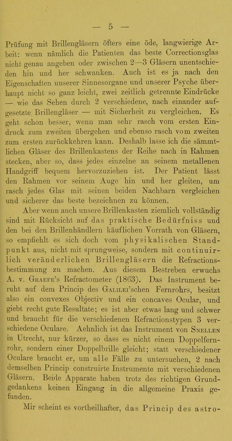 Prüfling mit Brillengläsern öfters eine öde, langwierige Ar- beit: wenn nämlich die Patienten das beste Correctionsglas nicht genau angeben oder zwischen 2—3 Gläsern unentschie- den hin und her schwanken. Auch ist es ja nach den Eigenschaften unserer Sinnesorgane und unserer Psyche über- haupt nicht so ganz leicht, zwei zeitlich getrennte Eindrücke — wie das Sehen durch 2 verschiedene, nach einander auf- gesetzte Brillengläser — mit Sicherheit zu vergleichen. Es geht schon besser, wenn man sehr rasch vom ersten Ein- druck zum zweiten übergehen und ebenso rasch vom zweiten zum ersten zurückkehren kann. Deshalb lasse ich die sämmt- lichen Gläser des Bxillenkastens der Reihe nach in Rahmen stecken, aber so, dass jedes einzelne an seinem metallenen Handgriff bequem hervorzuziehen ist. Der Patient lässt den Rahmen vor seinem Auge hin und her gleiten, um rasch jedes Glas mit seinen beiden Nachbarn vergleichen und sicherer das beste bezeichnen zu können. Aber wenn auch unsere Brillenkasten ziemlich vollständig sind mit Rücksicht auf das praktische Bedürfniss und den bei den Brillenhändlern käuflichen Yorrath von Gläsern, so empfiehlt es sich doch vom physikalischen Stand- punkt aus, nicht mit sprungweise, sondern mit continuir- lich veränderlichen Brillengläsern die Refractions- bestimmung zu machen. Aus diesem Bestreben erwuchs A. V. Graefe's Refractometer (1863). Das Instrument be- ruht auf dem Princip des GALn^Ei'schen Fernrohrs, besitzt also ein convexes Objectiv und ein concaves Ocular, und giebt recht gute Resultate; es ist aber etwas lang und schwer und braucht für die verschiedenen Refractionstypen 3 ver- schiedene Oculare. Aehnlich ist das Instrument von Snellen in Utrecht, nur kürzer, so dass es nicht einem Doppelfern- rohr, sondern einer Doppelbrille gleicht; statt verschiedener Oculare braucht er, um alle Fälle zu untersuchen, 2 nach demselben Princip construirte Instrumente mit verschiedenen Gläsern. Beide Apparate haben trotz des richtigen Grund- gedankens keinen Eingang in die allgemeine Praxis ge- funden. Mir scheint es vortheilhafter, das Princip des astro-