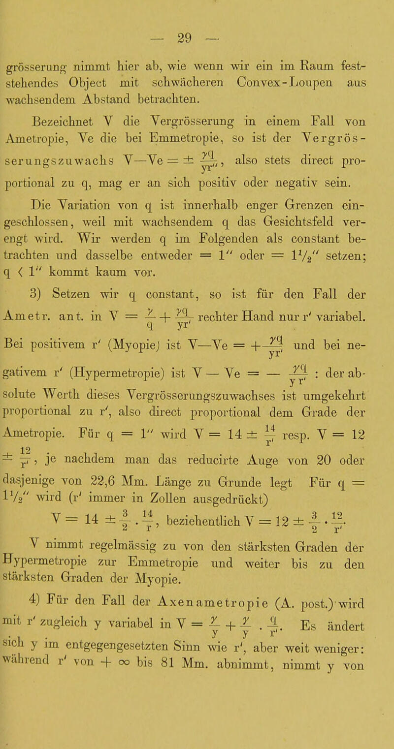 grösserung nimmt hier ab, wie wenn wir ein im Raum fest- stehendes Object mit schwächeren Convex-Loupen aus wachsendem Abstand betrachten. Bezeichnet V die Vergrösserung in einem Fall von Ametropie, Ve die bei Emmetropie, so ist der Vergrös- serungszuwachs V—Ye = ±-^,, also stets direct pro- portional zu q, mag er an sich positiv oder negativ sein. Die Variation von q ist innerhalb enger Grenzen ein- geschlossen, weil mit wachsendem q das Gesichtsfeld ver- engt wird. Wir werden q im Folgenden als constant be- trachten und dasselbe entweder = 1 oder = IV2 setzen; q < 1 kommt kaum vor. 3) Setzen wir q constant, so ist für den Fall der Ametr. ant. in Y = —+—r rechter Hand nur r'variabel. Bei positivem r' (MyopieJ ist V—Ye = l^ei ne- gativem r' (Hypermetropie) ist Y — Ye = — ^ : der ab- solute Werth dieses Yergrösserungszuwachses ist umgekehrt proportional zu r', also direct proportional dem Grade der Ametropie. Für q = 1 wird Y = 14 ± ^ resp. Y = 12 12 ± ^, je nachdem man das reducirte Auge von 20 oder dasjenige von 22,6 Mm. Länge zu Grunde legt Für q = IV2 wird (r' immer in Zollen ausgedrückt) V = 14 ± 4 . ^, beziehentlich Y = 12 ± -f- • Y nimmt regelmässig zu von den stärksten Graden der Hypermetropie zur Emmetropie und weiter bis zu den stärksten Graden der Myopie, 4) Für den Fall der Axenametropie (A. post.) wird mit r' zugleich y variabel in Y = ^ + . ^. Es ändert sich y im entgegengesetzten Sinn wie r', aber weit weniger: während r' von ■+ 00 bis 81 Mm. abnimmt, nimmt y von