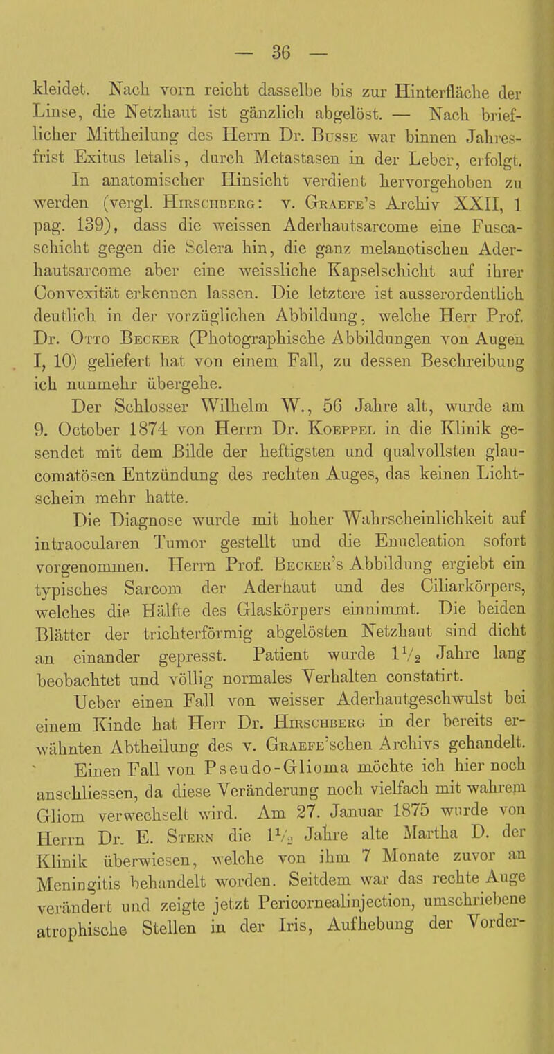 kleidet. Nacli vorn reicht dasselbe bis zur Hinterfläclie der Linse, die Netzhaut ist gänzlich abgelöst. — Nach brief- licher Mittheilung des Herrn Dr. Busse war binnen Jahres- frist Exitus letalis, durch Metastasen in der Leber, erfolsrt. In anatomischer Hinsicht verdient hervorgehoben zu werden (vergl. Hirschberg: v. Graefe's Archiv XXII, 1 pag. 139), dass die weissen Aderhautsarcome eine Fusca- schicht gegen die Sclera hin, die ganz nielanotischen Ader- hautsarcome aber eine weissliche Kapselschicht auf ihrer Convexität erkennen lassen. Die letztere ist ausserordentlich deutlich in der vorzüglichen Abbildung, welche Herr Prof. Dr. Otto Becker (Pliotographische Abbildungen von Augen I, 10) geliefert hat von einem Fall, zu dessen Beschreibung ich nunmehr übergehe. Der Schlosser Wilhelm W., 56 Jahre alt, wurde am 9. October 1874 von Herrn Dr. Koeppel in die Klinik ge- sendet mit dem Bilde der heftigsten und qualvollsten glau- comatösen Entzündung des rechten Auges, das keinen Licht- schein mehr hatte. Die Diagnose wurde mit hoher Wahrscheinlichkeit auf intraocularen Tumor gestellt und die Enucleation sofort vorgenommen. Herrn Prof. Becker's Abbildung ergiebt ein typisches Sarcom der Aderhaut und des Ciliarkörpers, welches die Hälfte des Glaskörpers einnimmt. Die beiden Blätter der trichterförmig abgelösten Netzhaut sind dicht an einander gepresst. Patient wurde IV2 Jahre lang beobachtet und völlig normales Verhalten constatirt. Ueber einen Fall von weisser Aderhautgeschwulst bei einem Kinde hat Herr Dr. Hirschberg in der bereits er- wähnten Abtheilung des v. GRAEFE'schen Archivs gehandelt. Einen Fall von Pseudo-Glioma möchte ich hier noch anschliessen, da diese Veränderung noch vielfach mit wahrepi Gliom verwechselt wird. Am 27. Januar 1875 wurde von Herrn Dr. E. Stern die IV,. Jahre alte Martha D. der Klinik überwiesen, welche von ihm 7 Monate zuvor an Meningitis behandelt worden. Seitdem war das rechte Auge verändert und zeigte jetzt Pericornealinjection, umschriebene atrophische Stellen in der Iris, Aufhebung der Vorder-