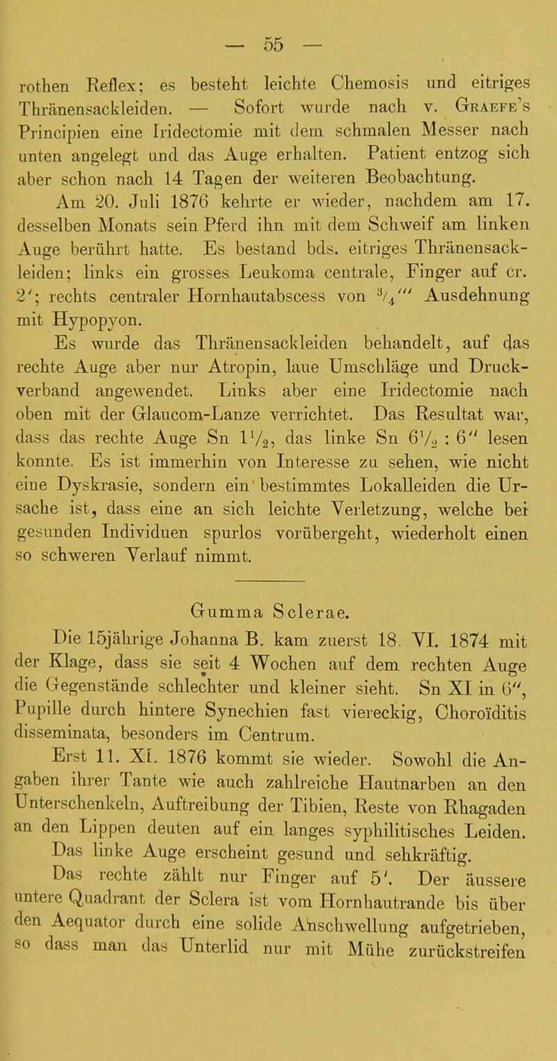 rothen Reflex; es besteht leichte Chemosis und eitriges Thränensackleiden. — Sofort wurde nach v. Graefe's Principien eine Iridectomie mit dem schmalen Messer nach unten angelegt und das Auge erhalten. Patient entzog sich aber schon nach 14 Tagen der weiteren Beobachtung. Am 20. Juli 1876 kehrte er wieder, nachdem am 17. desselben Monats sein Pferd ihn mit dem Schweif am linken Auge berührt hatte. Es bestand bds. eitriges Thränensack- leiden; links ein grosses Leukoma centrale, Finger auf er. 2'; rechts centraler Hornhautabscess von '^l.^' Ausdehnung mit Hypopyon. Es wurde das Thränensackleiden behandelt, auf das rechte Auge aber nur Atropin, laue Umschläge und Druck- verband angewendet. Links aber eine tidectomie nach oben mit der Glaucom-Lanze verrichtet. Das Resultat war, dass das rechte Auge Sn IV25 das linke Sn 6V2 : 6 lesen konnte. Es ist immerhin von Interesse zu sehen, wie nicht eine Dyskrasie, sondern ein' bestimmtes Lokalleiden die Ur- sache ist, dass eine an sich leichte Verletzung, welche bei gesunden Individuen spurlos vorübergeht, wiederholt einen so schweren Yerlauf nimmt. Gumma Sclerae. Die 15jährige Johanna B. kam zuerst 18. YI. 1874 mit der Klage, dass sie seit 4 Wochen auf dem rechten Auge die Gegenstände schlechter und kleiner sieht. Sn XI in G, Pupille dm-ch hintere Synechien fast viereckig, Choroiditis disseminata, besonders im Centrum. Erst 11. XI. 1876 kommt sie wieder. Sowohl die An- gaben ihrer Tante wie auch zahlreiche Hautnarben an den Unterschenkeln, Auftreibung der Tibien, Reste von Rhagaden an den Lippen deuten auf ein langes syphilitisches Leiden. Das linke Auge erscheint gesund und sehkräftig. Das rechte zählt nur Finger auf 5'. Der äussere untere Quadrant der Sclera ist vom Hornhautrande bis über den Aequator durch eine solide Anschwellung aufgetrieben, so dass man das Unterlid nur mit Mühe zurückstreifen