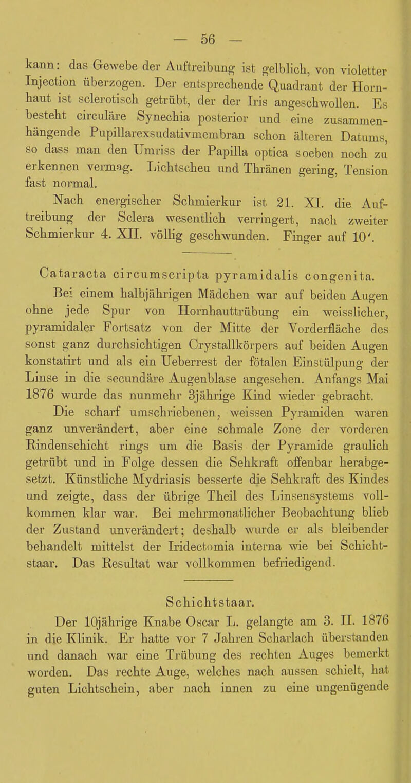 kann: das Gewebe der Auftreibung ist gelblich, von violetter Injection überzogen. Der entsprechende Quadrant der Horn- haut ist sclerotisch getrübt, der der Iris angeschwollen. Es besteht circuläre Synechia posterior und eine zusammen- hängende Pupillarexsudativmembran schon älteren Datums, so dass man den Umi-iss der Papilla optica soeben noch zu erkennen vermag. Lichtscheu und Thränen gering, Tension fast normal. Nach energischer Schmierkur ist 21. XI. die Auf- treibung der Sclera wesentlich verringert, nach zweiter Schmierkur 4. XII. völlig geschwunden. Finger auf 10'. Cataracta circumscripta pyramidalis congenita. Bei einem halbjährigen Mädchen war auf beiden Augen ohne jede Spur von Hornhauttrübung ein weisslicher, pyramidaler Fortsatz von der Mitte der Yorderfläche des sonst ganz durchsichtigen Crystallkörpers auf beiden Augen konstatirt und als ein Ueberrest der fötalen Einstülpung der Linse in die secundäre Augenblase angesehen. Anfangs Mai 1876 wurde das nunmehr 3jährige Kind wieder gebracht. Die scharf umschriebenen, weissen Pyramiden waren ganz unverändert, aber eine schmale Zone der vorderen Rindenschicht rings um die Basis der Pyramide graulich getrübt und in Folge dessen die Sehkraft offenbar herabge- setzt. Künstliche Mydriasis besserte die Sehkraft des Kindes und zeigte, dass der übrige Theil des Linsensystems voll- kommen klar war. Bei mehrmonatlicher Beobachtung blieb der Zustand unverändert; deshalb wurde er als bleibender behandelt mittelst der Iridectomia interna wie bei Schicht- staar. Das Resultat war vollkommen befriedigend. Schichtstaar. Der 10jährige Knabe Oscar L. gelangte am 3. IL 1876 in die Klinik. Er hatte vor 7 Jahren Scharlach überstanden und danach war eine Trübung des rechten Auges bemerkt worden. Das rechte Auge, welches nach aussen schielt, hat guten Lichtschein, aber nach innen zu eine ungenügende