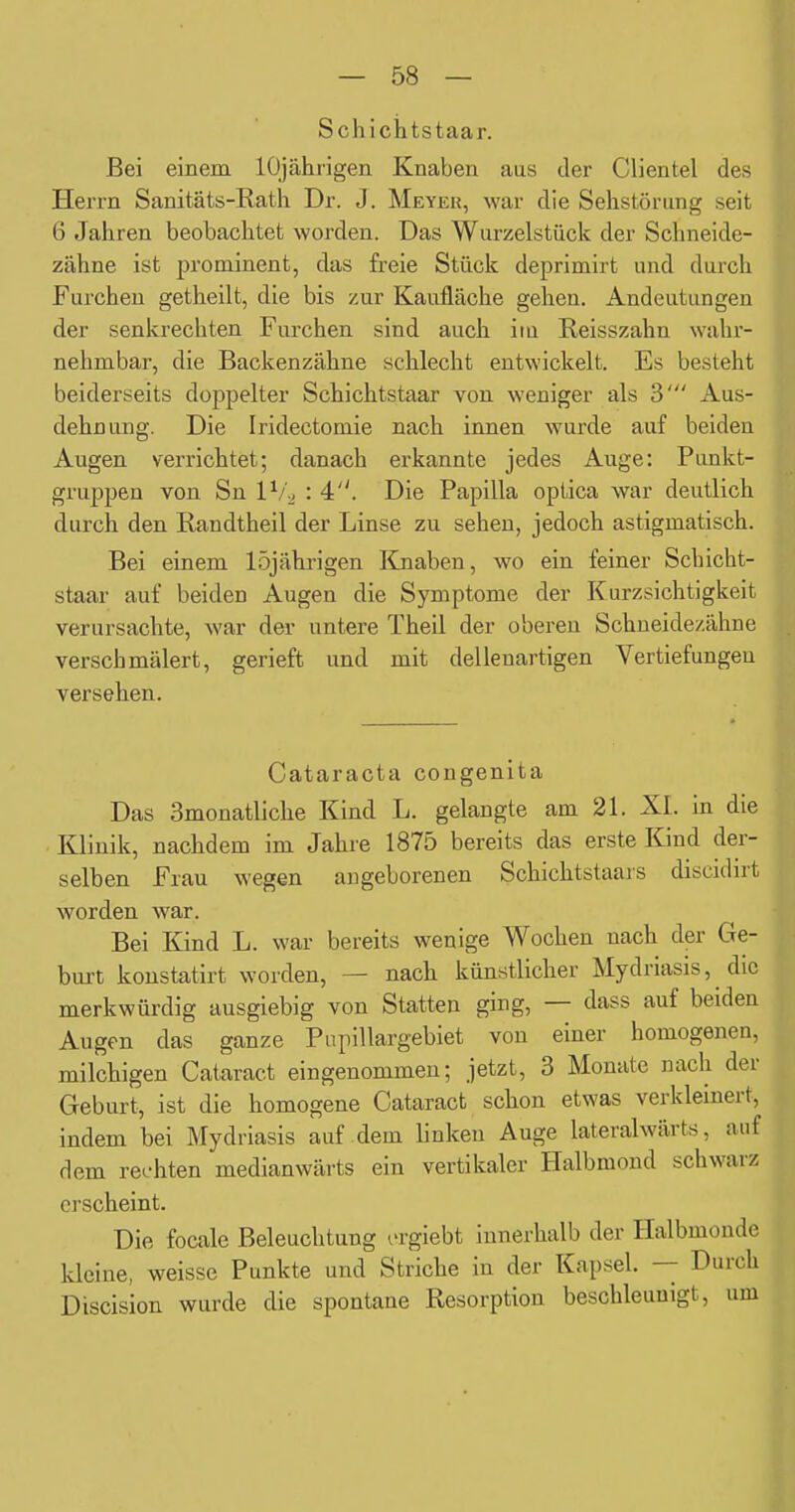 Schichtstaar. Bei einem lOjährigen Knaben aus der Clientel des Herrn Sanitäts-Eath Dr. J. Meyeu, war die Sehstörung seit 6 Jahren beobachtet worden. Das Wurzelstück der Schneide- zähne ist prominent, das freie Stück deprimirt und durch Furchen getheilt, die bis zur Kaufläche gehen. Andeutungen der senkrechten Furchen sind auch iiu Reisszahn wahr- nehmbar, die Backenzähne schlecht entwickelt. Es besteht beiderseits doppelter Schichtstaar von weniger als 3' Aus- dehnung. Die Iridectomie nach innen wurde auf beiden Augen verrichtet; danach erkannte jedes Auge: Punkt- gruppen von Sn 1^/2 : 4. Die Papilla optica war deutlich durch den Randtheil der Linse zu sehen, jedoch astigmatisch. Bei einem 15jährigen Kjiaben, wo ein feiner Schicht- staar auf beiden Augen die Symptome der Kurzsichtigkeit verursachte, war der untere Theil der oberen Schneidezähne verschmälert, gerieft und mit dellenartigen Vertiefungen versehen. Cataracta congenita Das Smonatliche Kind L. gelangte am 21. XL in die Klinik, nachdem im Jahre 1875 bereits das erste Kind der- selben Frau wegen angeborenen Schichtstaars discidirt worden war. Bei Kind L. war bereits wenige Wochen nach der Ge- burt konstatirt worden, — nach künstlicher Mydriasis, die merkwürdig ausgiebig von Statten ging, — dass auf beiden Augen das ganze Pupillargebiet von einer homogenen, milchigen Cataract eingenommen; jetzt, 3 Monate nach der Geburt, ist die homogene Cataract schon etwas verkleinert, indem bei Mydriasis auf dem linken Auge lateralwärts, auf dem rechten medianwärts ein vertikaler Halbmond schwarz erscheint. Die focale Beleuchtung i'rgiebt innerhalb der Halbmonde kleine, weisse Punkte und Striche in der Kapsel. — Durch Discision wurde die spontane Resorption beschleunigt, um