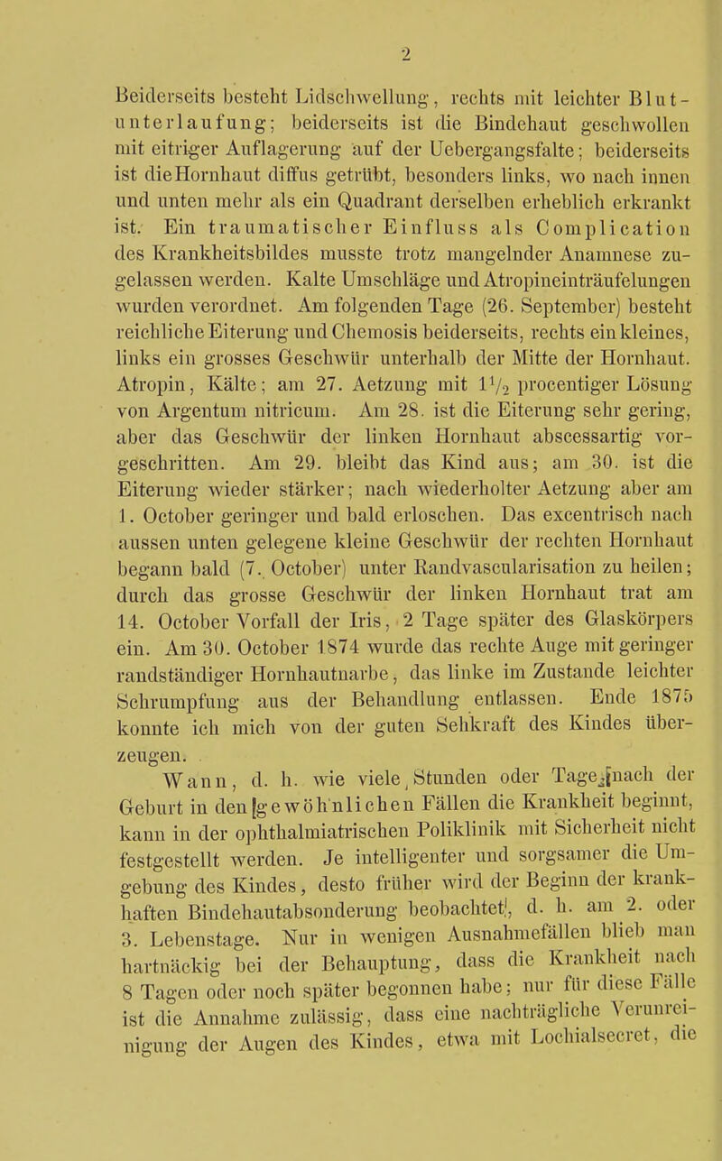 Beiderseits besteht l.idschwelhuig, rechts mit leichter Blut- unterlaufung; beiderseits ist die Bindehaut gesell wollen mit eitriger Auflagerung auf der Uebergangsfalte; beiderseits ist die Hornhaut diffus getrübt, besonders links, wo nach innen und unten mehr als ein Quadrant derselben erheblich erkrankt ist. Ein traumatischer Einfluss als Complication des Krankheitsbildes musste trotz mangelnder Anamnese zu- gelassen werden. Kalte Umsehläge und Atropineinträufelungen wurden verordnet. Am folgenden Tage (26. September) besteht reichliche Eiterung und Chemosis beiderseits, rechts ein kleines, links ein grosses Geschwür unterhalb der Mitte der Hornhaut. Atropin, Kälte; am 27. Aetzung mit IV2 pi'oceiitiger Lösung von Argentum nitricum. Am 28. ist die Eiterung sehr gering, aber das Geschwür der linken Hornhaut abscessartig vor- geschritten. Am 29. bleibt das Kind aus; am 30. ist die Eiterung Avieder stärker; nach wiederholter Aetzung aber am 1. October geringer und bald erloschen. Das excentrisch nach aussen unten gelegene kleine Geschwür der rechten Hornhaut begann bald (7. October) unter Randvascularisation zu heilen; durch das grosse Geschwür der linken Hornhaut trat am 14. October Vorfall der Iris, 2 Tage später des Glaskörpers ein. Am 30. October 1874 wurde das rechte Auge mit geringer randständiger Hornhautnarbe, das linke im Zustande leichter Schrumpfung aus der Behandlung entlassen. Ende 187?) konnte ich mich von der guten Sehkraft des Kindes über- zeugen. Wann, d. h. wie viele, Stunden oder Tagejnach der Geburt in den [gewöhnlichen Fällen die Krankheit beginnt, kann in der ophthalmiatrischen Poliklinik mit Sicherheit nicht festgestellt werden. Je intelligenter und sorgsamer die Um- gebung des Kindes, desto früher wird der Beginn der krank- haften Bindehautabsonderung beobachtet,', d. h. am 2. oder 3. Lebenstage. Nur in wenigen Ausnahmefällen blieb man hartnäckig bei der Behauptung, dass die Krankheit nach 8 Tagen oder noch später begonnen habe; nur für diese Falle ist die Annahme zulässig, dass eine nachträgliche Verunrei- nigung der Augen des Kindes, etwa mit Lochialsccret, die