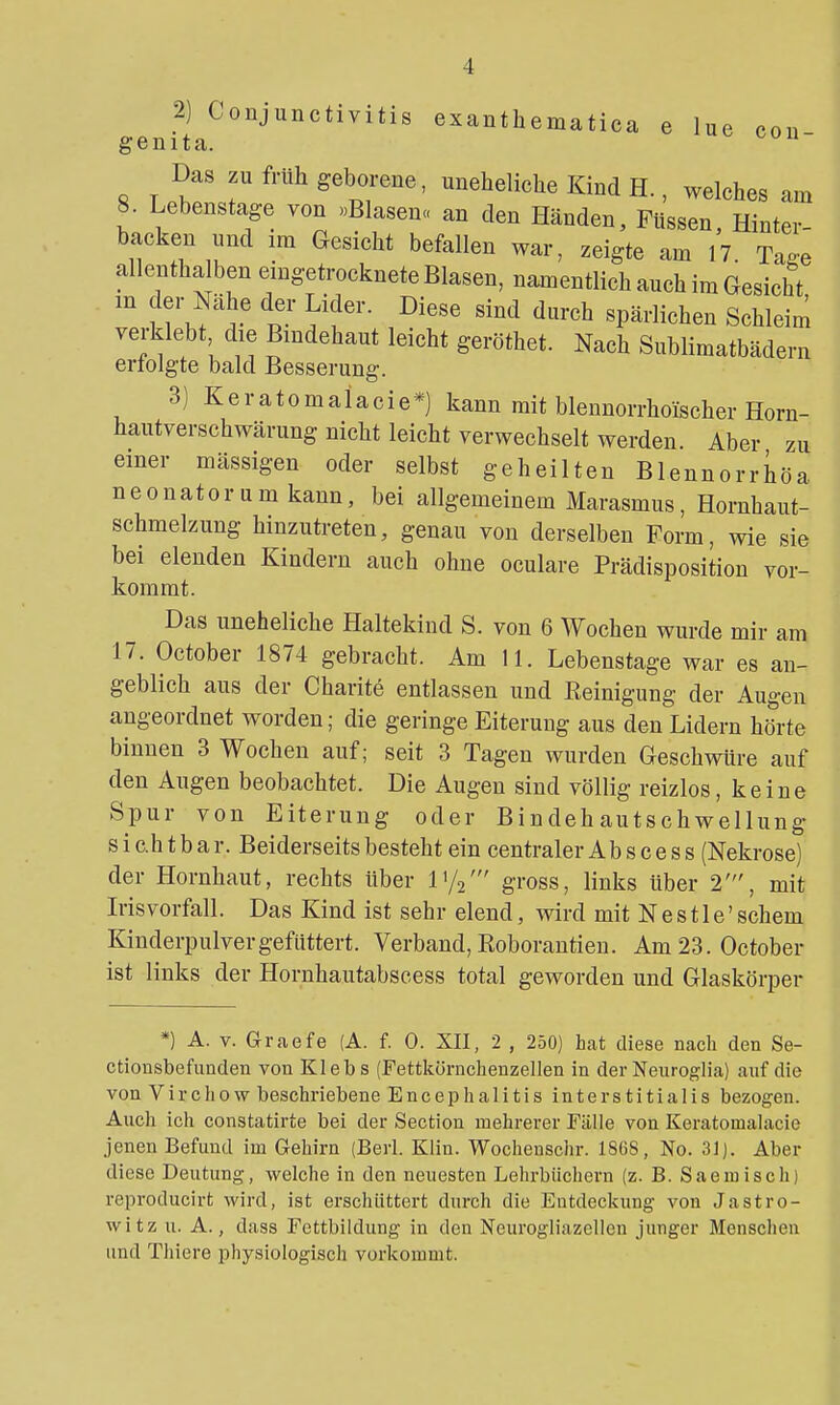 2) Conjunctivitis exanthematica e lue con genita. ~ Das zu früh geborene, uneheliche Kind H., welches am 8. Lebenstage von «Blasen« an den Händen, Füssen, Hinter- backen und im Gesicht befallen war, zeigte am 17. Tage allentha ben emgetrocknete Blasen, namentlich auch im Gesicht m der Nähe der Lider. Diese sind durch spärlichen Schleim verklebt die Bindehaut leicht geröthet. Nach Sublimatbädern erfolgte bald Besserung. 3) Keratomaiacie*) kann mit blennorrhoischer Horn- hautverschwärung nicht leicht verwechselt werden Aber zu einer massigen oder selbst geheilten Blennorrhöa neonatorum kann, bei allgemeinem Marasmus, Hornhaut- schmelzung hinzutreten, genau von derselben Form, wie sie bei elenden Kindern auch ohne oculare Prädisposition vor- kommt. Das uneheliche Haltekind S. von 6 Wochen wurde mir am 17. October 1874 gebracht. Am 11. Lebenstage war es an- geblich aus der Charite entlassen und Reinigung der Augen angeordnet worden; die geringe Eiterung aus den Lidern hörte binnen 3 Wochen auf; seit 3 Tagen wurden Geschwüre auf den Augen beobachtet. Die Augen sind völlig reizlos, keine Spur von Eiterung oder Bindehautschwellung sichtbar. Beiderseits besteht ein centraler Abs cess (Nekrose) der Hornhaut, rechts über l'/a' gross, links über 2', mit Irisvorfall. Das Kind ist sehr elend, wird mit N e s 11 e' schem Kinderpulver gefuttert. Verband, Roborantien. Am 23. October ist links der Hornhautabscess total geworden und Glaskörper *) A. V. Graefe (A. f. 0. XII, 2 , 250) hat diese nach den Se- ctionsbefunden von Klebs (Fettkürnchenzellen in der Neuroglia) auf die von Virchow beschriebene Encephalitis interstitialis bezogen. Auch ich constatirte bei der Section mehrerer Fälle von Keratomaiacie jenen Befund im Gehirn (Berl. Klin. Wochenschr. 1868, No. 31). Aber diese Deutung, welche in den neuesten Lehrbüchern (z. B. Saemisch) reproducirt wird, ist erschüttert durch die Entdeckung von Jastro- witz u. A., dass Fettbildung in den Neurogliazellen junger Menschen und Thiere physiologisch vorlcomnit.