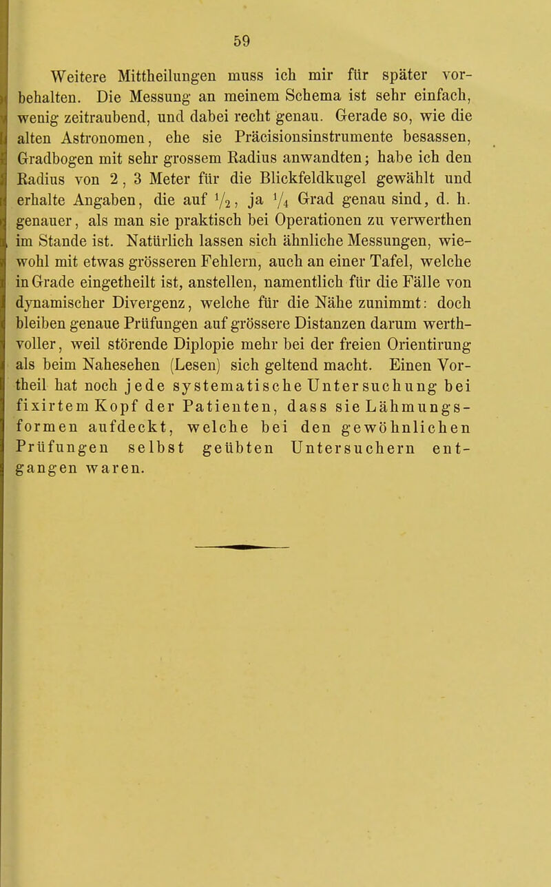 Weitere Mittheilungen muss ich mir für später vor- behalten. Die Messung an meinem Schema ist sehr einfach, wenig zeitraubend, und dabei recht genau. Gerade so, wie die alten Astronomen, ehe sie Präcisionsinstrumente besassen, Gradbogen mit sehr grossem Radius anwandten; habe ich den Kadius von 2, 3 Meter für die Blickfeldkugel gewählt und erhalte Angaben, die auf V2, ja 1/4 Grad genau sind, d. h. genauer, als man sie praktisch bei Operationen zu verwerthen im Stande ist. Natürlich lassen sich ähnliche Messungen, wie- wohl mit etwas grösseren Fehlern, auch an einer Tafel, welche in Grade eingetheilt ist, anstellen, namentlich für die Fälle von dynamischer Divergenz, welche für die Nähe zunimmt: doch bleiben genaue Prüfungen auf grössere Distanzen darum werth- voller , weil störende Diplopie mehr bei der freien Orientirung als beim Nahesehen (Lesen) sich geltend macht. Einen Vor- theil hat noch jede systematische Unter suchung bei fixirtem Kopf der Patienten, dass sie Lähmungs- formen aufdeckt, welche bei den gewöhnlichen Prüfungen selbst geübten Untersuchern ent- gangen waren.