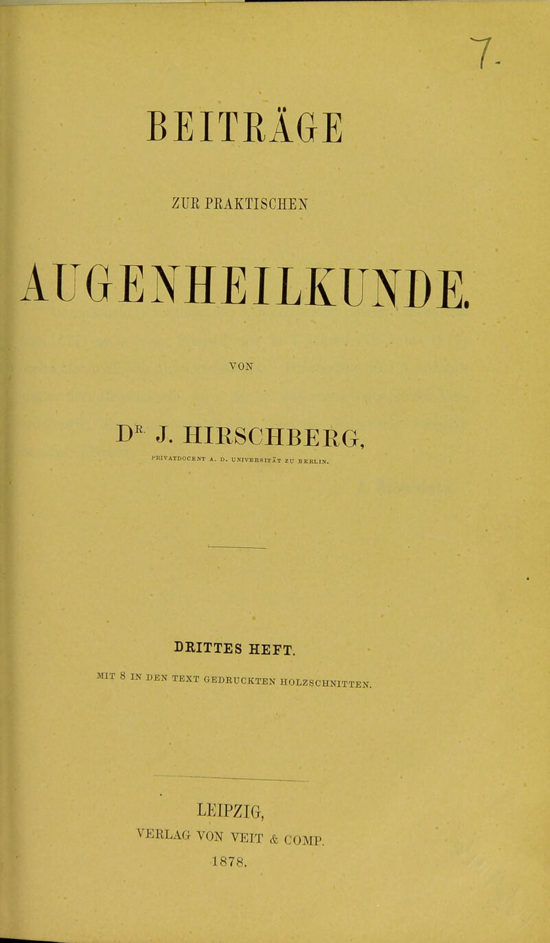 7- BEITRÄGE ZUK PRAKTISCHEN AUGENHEILKUNDE. VON DE J. HIRSCHBERG, d'.lVATDOCENT A. D. UNIVERSITÄT Z U BERLIN. DRITTES HEFT. DEN TEXT GEDRUCKTEN HOLZSCHNITTEN. LEIPZIG, VEBLAG VON VEIT & COMP. 1878.