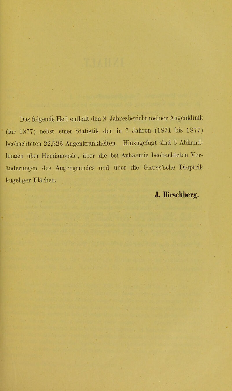 Das folgende Heft enthält den 8. Jahresbericht meiner Augenklinik (für 1877) nebst einer Statistik der in 7 Jahren (1871 bis 1877) beobachteten 22,523 Augenkrankheiten. Hinzugefügt sind 3 Abhand- lungen über Hemianopsie, über die bei Anhaemie beobachteten Ver- änderungen des Augengrundes und über die GAuss'sche Dioptrik kugeliger Flächen. J. Hirschberg.