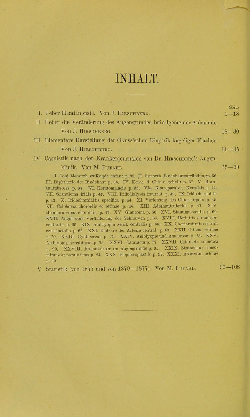 INHALT. Seite I. lieber Hemianopsie. Von J. Herschberg. 1—18 II. Ueber die Veränderung des Augengrundes bei allgemeiner Anhaemie. Von J. HiRSCHBERG. . 18—30 IU. Elementare Darstellung der GAcss'schen Dioptrik kugeliger Flächen. Von J. Hirschberg. 30—35 IV. Casuistik nach den Krankenjournalen von Dr. Hirschberg's Augen- klinik. Von M. Pueahl. 35—99 I. Conj.blonorrh. exKolpit. infant. p. 35. II. Gonorrh.Bindehautentzündungp.36. III. Diphtherie der Bindehaut p. 36. IV. Kerat. d. Chinin geheilt p. 37. V. Horn- hautabscess p. 37. VI. Keratomalaeie p. 38. Via. Neuroparalyt. Keratitis p. -11. VII. Granuloma iridis p. 42. Vm. Iridodialysis traumat. p. 42. IS. Iridochoroiditis p. 43. X. Ii'idochoroiditis speciflca p. 44. XI. Verletzung des Ciliarkörpers p. 45. XII. Coloboma choroi'dis et retinae p. 4G. XHI. Aderhauttuberkel p. 47. XIV. Melanosarcoma choroi'dis p. 47. XV. Glaucoma p. 50. XVI. Stauungspapille p. 60. XVII. Angeborene Veränderung des Selmerven p. 64. XVIII. Retinitis eiroumscr. centralis, p. 65. XIX. Amblyopia senil, centralis p. 66. XX. Chorioretinitis specif. centripetalis p. 66. XXI. Embolie der Arteria central, p. 69. XXII. Glioma retinae p. 70. XXIII. Cysticercus p. 71. XXIV. Amblyopie und Amaurose p. 73. XXV. Amblyopia hereditaria p. 75. XXVI. Cataracta p. 77. XXVH. Cataracta diabetica p. 90. XXVni. Fremdkörper im Augengrnnde p. 91. XXIX. Strabismus conco- mitans et paralyticus p. 94. XXX. Blepharoplastik p. 97. XXXI. Abscessus orbitae p. 99. V. Statistik (von 1877 und von 1870—1877). Von M. Pufahl. 99—108