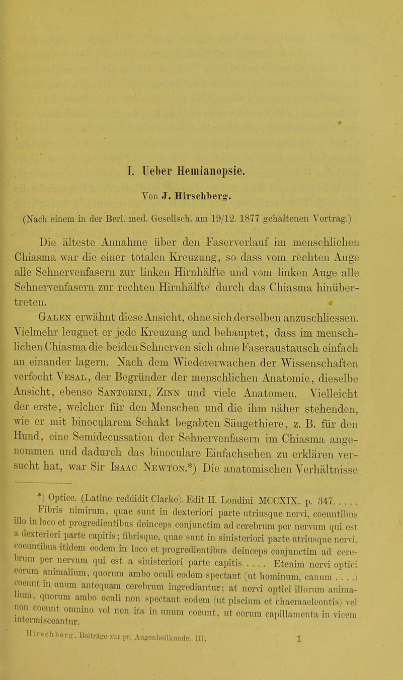I. lieber Hemianopsie. Von J. Hirscliberg. (Nach einem in der Berl. med. Gesellseh. am 19/12. 1877 gehaltenen Vortrag.) Die älteste Annahme über den Faserverlauf im menschlichen Chiasma war die einer totalen Kreuzimg, so dass vom rechten Auge alle Sehnervenfasern zur linken Hirnhälfte und vom linken Auge alle Sehnervenfasern zur rechten Hirnhälfte durch das Chiasma hinüber- treten, c Galen erwähnt diese Ansicht, ohne sich.derselben anzuschliessen. Vielmehr leugnet er jede Kreuzung und behauptet, dass im mensch- lichen Chiasma die beiden Sehnerven sich ohne Faseraustausch einfach an einander lagern. Nach dem Wiedererwachen der Wissenschaften verfocht Vesal, der Begründer der menschlichen Anatomie, dieselbe Ansicht, ebenso Santorini, Zinn und viele Anatomen. Vielleicht der erste , welcher für den Menschen und die ihm näher stehenden, wie er mit binocularem Sehakt begabten Säugethiere, z. B. für den Hund, eine Semidecussation der Sehnervenfasern im Chiasma ange- nommen und dadurch das binoculare Einfachsehen zu erklären ver- sucht hat, war Sir Isaac Newton.*) Die anatomischen Verhältnisse *) Optica (Latine feddiclit Clarke). Edit IL Londini MCCXIX. p. ^547 _ _ Fibris riimirum, quae sunt in dexteriori parte utriusque nervi, coeuntibus illo in loco et progredientibus deinceps conjimctim ad cerebrum per nervum qui esl a dexteriori parte capitis; fibrisgue, «|uae sunt in sinisteriori parte utriusque nervi, coeuntibus Ltidem eodem in loco et progredientibus deinceps conjunetim ad eere- bnim per nervum qui est a sinisteriori parte capitis .... Etenim aervi optici eo™m animalium, quorum ambo ociüi eodem spectant (ut hominum. canum ....) coeunt m unum antequam cerebrum ingrediantur; at nervi optici illorum anima- '»im- quorum ambo oculi non speötant eodem (ut piscium et bhaemaeleontis) vei not, coeunt omiiino yel um, ita in „nun, coeunt, ut eorum capillamenta in vir,,,, intcrmisceantiir. Hirschberg, Beitrlltro zur ,,r. Augenioilkunde. HL 1