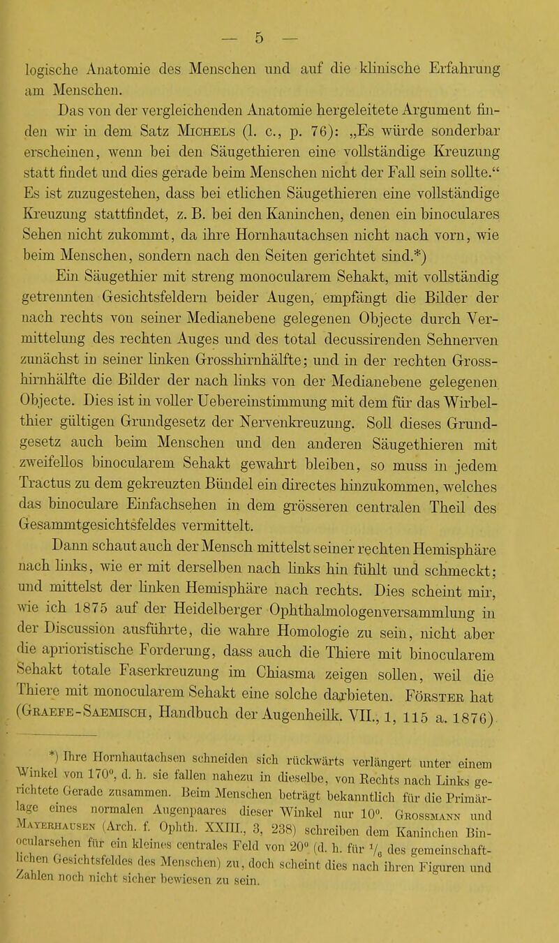 logische Anatomie des Menschen und auf die klinische Erfahrung am Menschen. Das von der vergleichenden Anatomie hergeleitete Argument fin- den wir in dem Satz Michels (1. c, p. 76): „Es würde sonderbar erscheinen, wenn bei den Säugethieren eine vollständige Kreuzung statt findet und dies gerade beim Menschen nicht der Fall sein sollte. Es ist zuzugestehen, dass bei etlichen Säugethieren eine vollständige Kreuzung stattfindet, z. B. bei den Kaninchen, denen ein binoculares Sehen nicht zukommt, da ihre Hornhautachsen nicht nach vorn, wie beim Menschen, sondern nach den Seiten gerichtet sind.*) Ein Säugethier mit streng monocularem Sehakt, mit vollständig getrennten Gesichtsfeldern beider Augen, empfängt die Bilder der nach rechts von seiner Medianebene gelegenen Objecte durch Ver- niittehmg des rechten Auges und des total decussirenden Sehnerven zunächst in seiner linken Grosshirnhälfte; und in der rechten Gross- hiriihälfte die Bilder der nach links von der Medianebene gelegenen Objecte. Dies ist in voller Uebereinstimmung mit dem für das Wirbel- thier gültigen Grundgesetz der Nervenkreuzung. Soll dieses Grund- gesetz auch beim Menschen und den anderen Säugethieren mit zweifellos binocularem Sehakt gewahrt bleiben, so muss in jedem Tractus zu dem gekreuzten Bündel ein directes hinzukommen, welches das binoculare Einfachsehen in dem grösseren centralen Theil des Gesammtgesichtsfeldes vermittelt. Dann schautauch der Mensch mittelst seiner rechten Hemisphäre nach links, wie er mit derselben nach links hin fühlt und schmeckt; und mittelst der linken Hemisphäre nach rechts. Dies scheint mir, wie ich 1875 auf der Heidelberger Ophthalmologenversammlung in der Discussion ausführte, die wahre Homologie zu sein, nicht aber che aprioristische Forderung, dass auch die Thiere mit binocularem Sehakt totale Faserkreuzung im Chiasma zeigen sollen, weil die Thiere mit monocularem Sehakt eine solche darbieten. Förstbe hat (Graefe-Saemisch, Handbuch der Augenheilk. VII., 1, 115 a. 1876) *) Ihre Hornhautachsen schneiden sich rückwärts verlängert unter einem Winkel von 170°, cl h. sie fallen nahezu in dieselbe, von Rechts nach Links ge- richtete Gerade zusammen. Beim Menschen beträgt bekanntlich für die Primär- Uige eines normalen Augenpaares dieser Winkel nur 10. Grossmann und Mayerhausen (Arch. f. Ophth. XXHT, 3, 238) schreiben dem Kaninchen Bin- oerdarsehen für ein kleines centrales Feld von 20« (d. h. für % des gemeinschaft- lichen Gesichtsfeldes des Menschen) zu, doch scheint dies nach ihren Figuren und Bahlen noch nicht sicher bewiesen zu sein.