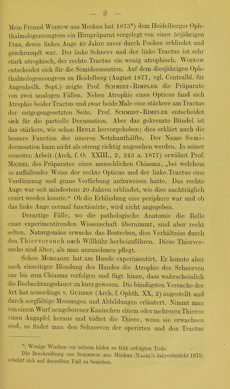 Mein Freund Woinow aus Moskau hat 1875*) dem Heidelberger Oph- thalmologencongress ein Hirnpräparat vorgelegt von einer 50jährigen Frau, deren linkes Auge 40 Jahre zuvor durch Pocken erblindet und geschrumpft war. Der linke Sehnerv und der linke Tractus ist sehr stark atrophisch, der rechte Tractus ein wenig atrophisch. Woinow entscheidet sich für die Semidecussation. Auf dem diesjährigen Oph- thalmologencongress zu Heidelberg (August 1877, vgl. Centralbl. für Augenheilk. Sept.) zeigte Prof. Schmidt -Rimpler die Präparate von zwei analogen Fällen. Neben Atrophie eines Opticus fand sich Atrophie beider Tractus und zwar beide Male eine stärkere am Tractus der entgegengesetzten Seite. Prof. Schmidt -Rimpler entscheidet sich für die partielle Decussation. Aber das gekreuzte Bündel ist das stärkere, wie schon Henle hervorgehoben; dies erklärt auch die bessere Function der inneren Netzhauthälfte. Der Name Semi- decussation kann nicht als streng richtig angesehen werden. In seiner neuesten Arbeit (Arch. f. 0. XXHL, 2, 243 a. 1877) erwähnt Prof. Michel des Präparates eines menschlichen Chiasma, „bei welchem in auffallender Weise der rechte Opticus und der linke.Tractus eine Verdünnung und graue Verfärbung aufzuweisen hatte. Das rechte Auge war seit mindestens 20 Jahren erblindet, wie dies nachträglich eruirt werden konnte. Ob die Erblindung eine periphere war und ob das linke Auge normal functionirte, wird nicht angegeben. Derartige Fälle, wo die pathologische Anatomie die Rolle einer experimentirenden Wissenschaft übernimmt, sind aber recht selten. Naturgemäss erwuchs das Bestreben, dies Verhältniss durch den Thierversuch nach Willkühr herbeizuführen. Diese Thierver- suche sind älter, als man anzunehmen pflegt. Schon Morgagni hat am Hunde experimentirt. Er konnte aber nach einseitiger Blendung des Hundes die Atrophie des Sehnerven nur bis zum Chiasma verfolgen und fügt hinzu, dass wahrschehüich die Beobachtungsdauer zu kurz gewesen. Die bündigsten Versuche der Art hat neuerdings v. Gudden (Arch. f. Ophth. XX, 2) angestellt und durch sorgfältige Messungen und Abbildungen erläutert. Nimmt man von einem Wurf neugeborener Kaninchen einem oder mehreren Thieren einen Augapfel heraus und tödtet die Thiere, wenn sie erwachsen sind, so findet man den Sehnerven der operirten und den Tractus *) Wenige Wochen vor seinem leider zu früh erfolgten Tode. ^ Die Beschreibung von Sprimmon aus Moskau (Nagei/s Jahresbericht 1875) scheint sich auf denselben Fall zu bezichen.