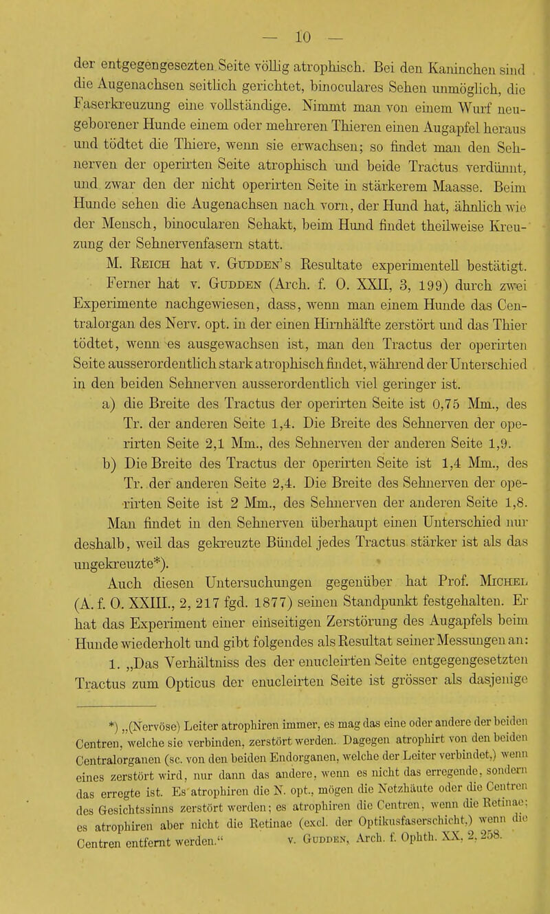 der entgegengesezten Seite völlig atrophisch. Bei den Kaninchen sind die Augenachsen seitlich gerichtet, binoculares Sehen unmöglich, die Faserkreuzung eine vollständige. Nimmt man von einem Wurf neu- geborener Hunde einem oder mehreren Thieren einen Augapfel heraus und tödtet die Thiere, wenn sie erwachsen; so findet man den Seh- nerven der operirten Seite atrophisch und beide Tractus verdünnt, und zwar den der nicht operirten Seite in stärkerem Maasse. Beim Hunde sehen die Augenachsen nach vorn, der Hund hat, ähnlich wie der Mensch, binocularen Sehakt, beim Hund findet theilweise Kreu- zung der Sehnervenfasern statt. M. Reich hat v. Gudden's Resultate experimentell bestätigt. Ferner hat v. Gudden (Arch. f. 0. XXII, 3, 199) durch zwei Experimente nachgewiesen, dass, wenn man einem Hunde das Cen- tralorgan des Nerv. opt. in der einen Himhälfte zerstört und das Thier tödtet, wenn es ausgewachsen ist, man den Tractus der operirten Seite ausserordentlich stark atrophisch findet, während der Unterschied in den beiden Sehnerven ausserordentlich viel geringer ist. a) die Breite des Tractus der operirten Seite ist 0,75 Mm., des Tr. der anderen Seite 1,4. Die Breite des Sehnerven der ope- rirten Seite 2,1 Mm., des Sehnerven der anderen Seite 1,9. b) Die Breite des Tractus der operirten Seite ist 1,4 Mm., des Tr. der anderen Seite 2,4. Die Breite des Sehnerven der ope- rirten Seite ist 2 Mm., des Sehnerven der anderen Seite 1,8. Man findet in den Sehnerven überhaupt einen Unterschied nur deshalb, weil das gekreuzte Bündel jedes Tractus stärker ist als das ungekreuzte*). Auch diesen Untersuchungen gegenüber hat Prof. Michel (A. f. 0. XXHL, 2, 217 fgd. 1877) seinen Standpunkt festgehalten. Er hat das Experiment einer einseitigen Zerstörung des Augapfels beim Hunde wiederholt und gibt folgendes als Resultat semer Messungen an: 1. „Das Verhältniss des der enucleirt'en Seite entgegengesetzten Tractus zum Opticus der enucleirten Seite ist grösser als dasjenige *) „(Nervöse) Leiter atrophiren immer, es mag das eine oder andere der beider. Centren, welche sie verbinden, zerstört werden. Dagegen atrophirt von den beiden Centraiorganen (sc. von den beiden Endorganen, welche der Leiter verbindet.) venu eines zerstört wird, nur dann das andere, wenn es nicht das erregende, sondere, das erregte ist. Es atrophiren die N. opt., mögen die Netzhäute oder die Centren des Gesichtssinns zerstört werden; es atrophiren die Centren. wenn die Retinae: es atrophiren aber nicht die Retinae (excl. der Optikusfaserschicht,) wenn die Centren entfernt werden. v. Gudden. Are!., f. Ophth. XX. ± 258.
