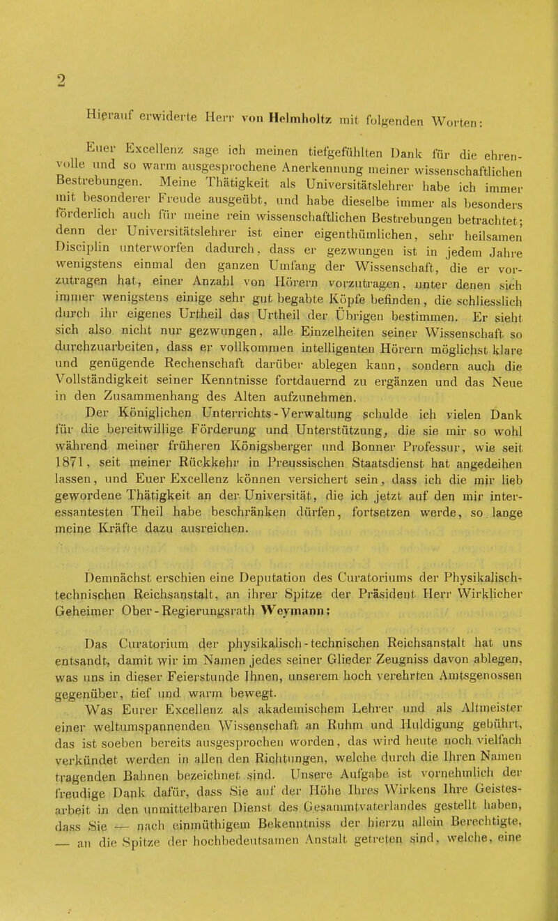 Hierauf erwiderte Herr von Helmholtz mit folgenden Worten: Euer Excellen/. sage ich meinen tiefgefühlten Dank für die ehren- volle und so warm ausgesprochene Anerkennung meiner wissenschaftlichen Bestrebungen. Meine Thätigkeit als Universitätslehrer habe ich immer mit besonderer Freude ausgeübt, und habe dieselbe immer als besonders förderlich auch für meine rein wissenschaftlichen Bestrebungen betrachtet; denn der Universitätslehrer ist einer eigentümlichen, sehr heilsamen Disciplin unterworfen dadurch, dass er gezwungen ist in jedem Jahre wenigstens einmal den ganzen Umfang der Wissenschaft, die er vor- zutragen hat, einer Anzahl von Hörern vorzutragen. unter denen sich immer wenigstens einige sehr gut begabte Kopfe befinden, die schliesslich durch ihr eigenes Urtheil das Urtheil der Übrigen bestimmen. Er sieht sich also nicht nur gezwungen, alle Einzelheiten seiner Wissenschaft so durchzuarbeiten, dass er vollkommen intelligenten Hörern möglichst klare und genügende Rechenschaft darüber ablegen kann, sondern auch die Vollständigkeit seiner Kenntnisse fortdauernd zu ergänzen und das Neue in den Zusammenhang des Alten aufzunehmen. Der Königlichen Unterrichts - Verwaltung schulde ich vielen Dank für die bereitwillige Förderung und Unterstützung, die sie mir so wohl während meiner früheren Königsberger und Bonner Professur, wie seit 1871, seit meiner Rückkehr in Preussischen Staatsdienst hat angedeihen lassen, und Euer Excellenz können versichert sein , dass ich die mir lieb gewordene Thätigkeit an der Universität, die ich jetzt auf den mir inter- essantesten Theil habe beschränken dürfen, fortsetzen werde, so lange ineine Kräfte dazu ausreichen. Demnächst erschien eine Deputation des Curatoriums der Physikalisch- technischen Reichsanstalt, an ihrer Spitze der Präsident Herr Wirklicher Geheimer Ober-Regierungsrath Wcymann: Das Curatoriuni der physikalisch - technischen Reichsanstalt hat uns entsandt, damit wir im Namen jedes seiner Glieder Zeugniss davon ablegen, was uns in dieser Feierstunde Ihnen, unserem hoch verehrten Amtsgenossen gegenüber, tief und wann bewegt. Was Eurer Excellenz als akademischem Lehrer iind als Altmeister einer weltumspannenden Wissenschaft an Ruhm und Huldigung gebührt, eins ist soeben bereits ausgesprochen worden, das wird heute noch vielfach verkündet werden in allen den Richtungen, welche durch die Ihren Namen tragendem Bahnen bezeichnet sind. Unsere Aufgabe ist vornehmlieh «1er freudige Dank dafür, dass Sie auf der Hübe Ihres Wirkens Ihre Geistes- arbeit in den unmittelbaren Dienst des (iesaminlvaterlandes gestellt haben, dass Sie nach einmüthigem Bekenntnis* der hierzu allein Berechtigte, — an die Spitze der hochbedeutsamen Anstalt getreten sind, welche, eine