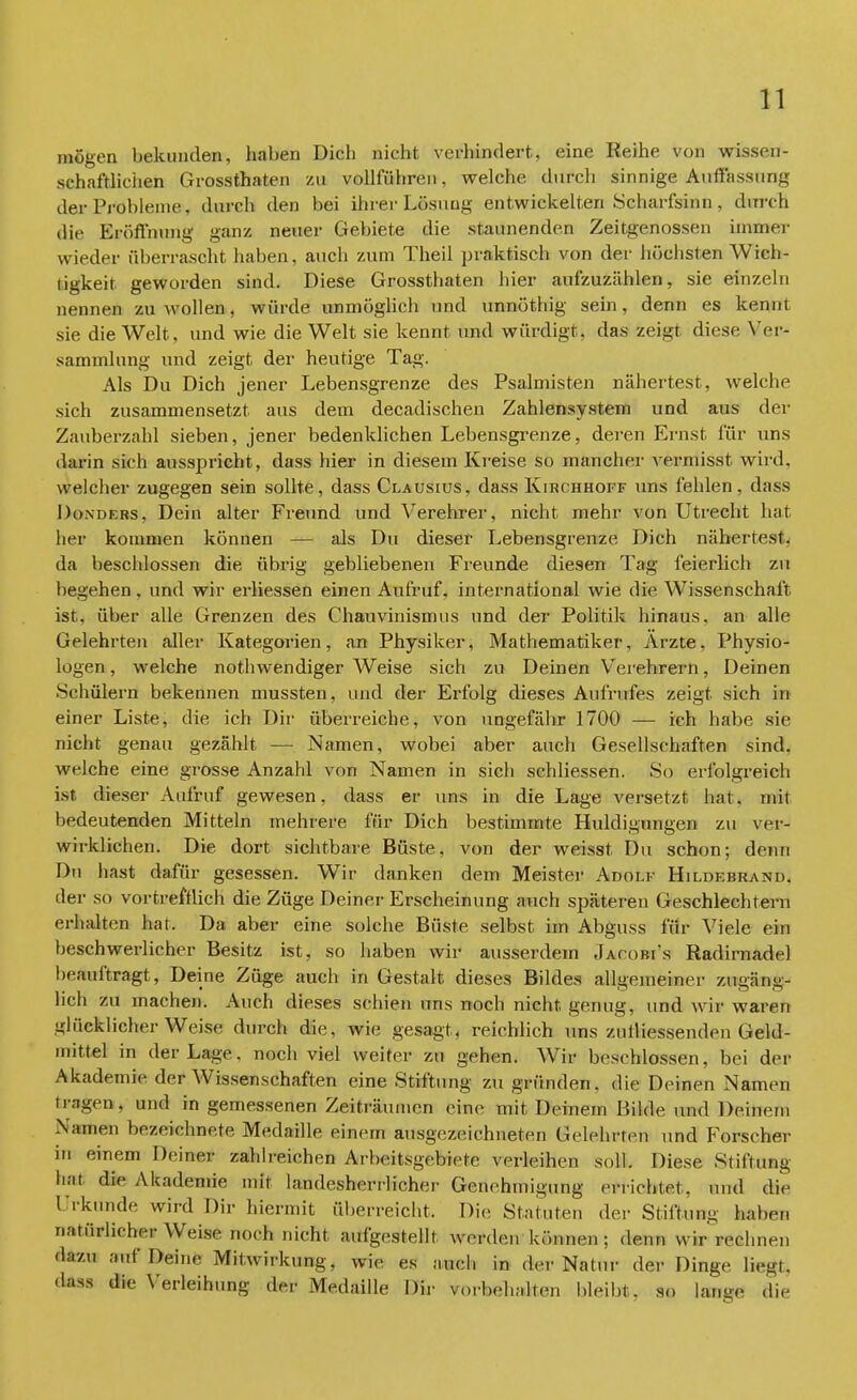 mögen bekunden, haben Dich nicht verhindert, eine Reihe von wissen- schaftlichen Grossthaten zu vollführen, welche durch Sinnige Äufiassnng der Probleme, durch den bei ihrer Lösung entwickelten Scharfsinn , durch die Eröffnung ganz neuer Gebiete die staunenden Zeitgenossen immer wieder überrascht haben, auch zum Theil praktisch von der höchsten Wich- tigkeit geworden sind. Diese Grossthaten hier aufzuzählen, sie einzeln nennen zu wollen, würde unmöglich und unnöthig sein, denn es kennt sie die Welt, und wie die Welt sie kennt und würdigt, das zeigt diese Ver- sammlung und zeigt, der heutige Tag. Als Du Dich jener Lebensgrenze des Psalmisten nähertest, welche sich zusammensetzt aus dem decadischen Zahlensystem und aus der Zauberzahl sieben, jener bedenklichen Lebensgrenze, deren Ernst für uns darin sich ausspricht, dass hier in diesem Kreise so mancher vermisst wird, welcher zugegen sein sollte, dass Clausius, dass Kirchhoff uns fehlen, dass Donders, Dein alter Freund und Verehrer, nicht mehr von Utrecht hat her kommen können — als Du dieser Lebensgrenze Dich nähertest, da beschlossen die übrig gebliebenen Freunde diesen Tag feierlich zu begehen, und wir erliessen einen Aufruf, international wie die Wissenschaft ist, über alle Grenzen des Chauvinismus und der Politik hinaus, an alle Gelehrten aller Kategorien, an Physiker, Mathematiker, Arzte. Physio- logen , welche nothwendiger Weise sich zu Deinen Verehrern, Deinen Schülern bekennen mussten, und der Erfolg dieses Aufrufes zeigt, sich in einer Liste, die ich Dir überreiche, von ungefähr 1700 — ich habe sie nicht genau gezählt — Namen, wobei aber auch Gesellschaften sind, welche eine grosse Anzahl von Namen in sich schliessen. So erfolgreich ist dieser Aufruf gewesen, dass er uns in die Lage versetzt hat. mit bedeutenden Mitteln mehrere für Dich bestimmte Huldigungen zu ver- wirklichen. Die dort sichtbare Büste, von der weisst Du schon; denn Du hast dafür gesessen. Wir danken dem Meister Adolf Hildebrand. der so vortrefflich die Züge Deiner Erscheinung auch späteren Geschlechtern erhalten hat. Da aber eine solche Büste selbst im Abguss für Viele ein beschwerlicher Besitz ist, so haben wir ausserdem Jjwdojh's Radirnadel beauftragt, Deine Züge auch in Gestalt dieses Bildes allgemeiner zugäng- lich zu machen. Auch dieses schien uns noch nicht genug, und wir waren glücklicherweise durch die. wie gesagt, reichlich uns zutliessenden Geld- mittel in der Lage, noch viel Weiter zu gehen. Wir beschlossen, bei der Akademie der Wissenschaften eine Stiftung zu gründen, die Deinen Namen tragen, und in gemessenen Zeiträumen eine mit, Deinem Bilde und Deinem Namen bezeichnete Medaille einem ausgezeichneten Gelehrten und Forscher in einem Deiner zahlreichen Arbeitsgebiete verleihen soll. Diese Stiftung hat die Akademie mit landesherrlicher Genehmigung errichtet, und die Urkunde wird Dir hiermit überreicht, Die Statuten der Stiftung haben natürlicher Weise noch nicht aufgestellt werden können; denn wir rechnen dazu auf Deine Mitwirkung, wie es auch in der Natur der Dinge liegt, dass die Verleihung der Medaille Dir vorbehalten bleibt, so lange die