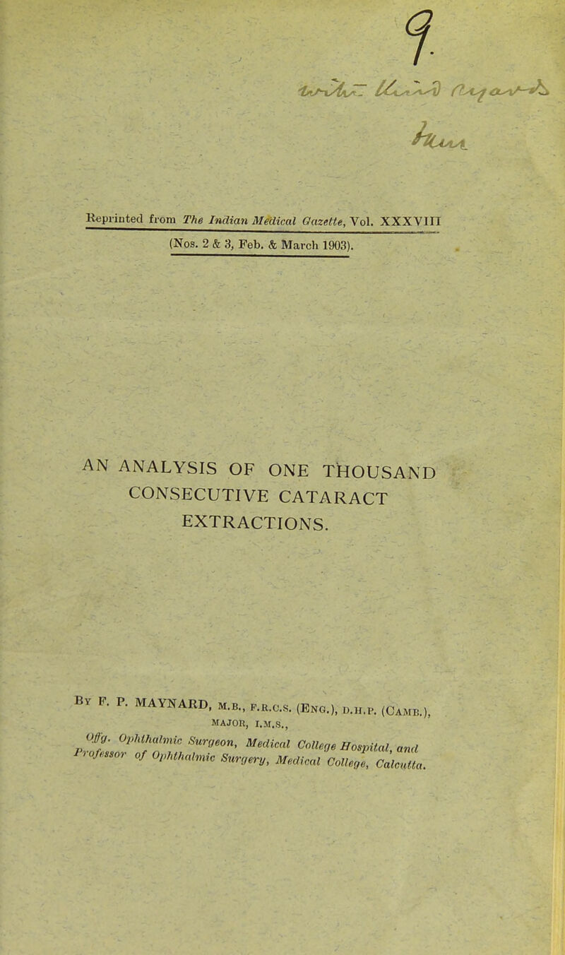 i Kepiinted from The Indian Medical Gazette, Vol. XXXVin (Nos. 2 & 3, Feb. & March 1903). AN ANALYSIS OF ONE THOUSAND CONSECUTIVE CATARACT EXTRACTIONS. Bv F. P. MAYNARD. m.b., p.r.o.s. (Eng.), d.h.p. (Camb.), MAJOR, I.M.S., Offg. Ophthalmic Surgeon, Medical College Hospital, and Professor of OphthnHnic Surgery, Medical CoUegl, C^^,,