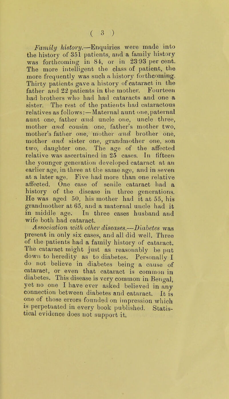 Family history.—Enquiries were made into the history of 351 patients, and a family history was forthcoming in 81, or in 23 [)3 per cent. The more intelligent the class of patient, tlie more frequently was such a history foi thcoming. Thirty patients gave a history of cataract in the father and 22 patients in the mother. Fourteen had brothers who had had cataracts and one a sister. The rest of the patients had cataractous relatives as follows:—Maternal aunt one,paternal aunt one, father and uncle one, uncle thi-ee, mother and cousin one, father's mother two, mother's father one, mother and brother one, mother and sister one, grandmother one, son two, daughter one. The age of the affected relative was ascertained in 25 cases. In fifteen the younger generation developed cataract at an earlier age, in three at the same age, and in seven at a later age. Five had more than one lelative affected. One case of senile cataract had a history of the disease in three generations. He was aged 50, his mother had it at 55, his grandmother at 65, and a maternal uncle had it in middle age. In three cases husband and wife both had cataract. Association with other diseases.—Diabetes was present in only six cases, and all did well. Three of the patients had a family history of cataract. The cataract might just as reasonably be put down to heredity as to diabetes. Personally I do not believe in diabetes being a cause of cataract, or even that cataract is common in diabetes. This disease is very common in Bengal, yet no one I have ever asked believed in any connection between diabetes and cataract. It is one of those errors founded on impression which is perpetuated in every book published. Statis- tical evidence does not support it.