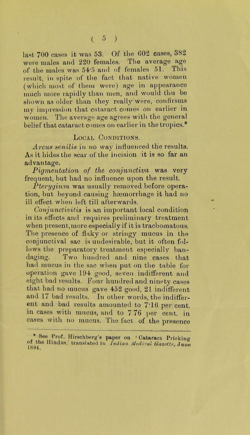 la-'t 700 cases it was 53. Of the 602 cases, 382 were males and 220 females. Tiie average age of the males was 54-.5 and of females 51. This result, in spite of the fact that native women (which most of them were) age in appearance much more rapidly than men, and would thu be shown as older than they really were, contirsms my impression that cfitaract comes on earlier in women. The average age agrees with the general belief that cataract comes on earlier in the tropics.* Local Conditions. Arcus senilis in no w&y influenced the results. As it hides the acar of the incision it is so far an advantage. Pigmentation of the conjunctiva was very frequent, but had no influence upon the result. Pterygium was usually removed before opera- tion, but beyond causing hsemorrhage it had no ill effect when left till afterwards. Conjunctivitis is an important local condition in its effects and requires preliminary treatment when present,more especially if it is tracliomatous. The presence of flaky or stringy mucus in the conjunctival sac is undesirable, but it often fol- lows the preparatory treatment especially ban- daging. Two hundred and nine cases that had mucus in the sac when put on tlie table for operation gave 194< good, seven indifferent and eight bad results. Four hundred and ninety cases that had no unicus gave 452 good, 21 indifferent and 17 bad results. In other words, the indiffer- ent and bad results amounted to 7*16 per cent, in cases with mucus, and to 7 76 per cent, in cases with no mucus. Tlie fact of the presence * See Prof. Hirschberg's paper on ' Cataract Priokina- of the Hindus; translate.! in Jndiaa Mtdi-nl Oazetti-, J«u« 1894.