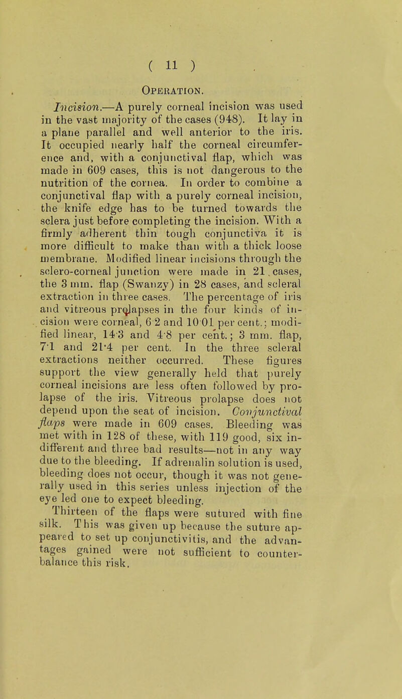 Operation. Incision.—A purely corneal incision was used in the vast majority of the cases (948). It lay in a plaue parallel and well anterior to the iris. It occupied nearly half the corneal circumfer- ence and, with a conjunctival flap, which was made in 609 cases, this is not dangerous to the nutrition of the cornea. In order to corabi»ie a conjunctival flap with a purely corneal incision, the knife edge has to be turned towards the sclera just before completing the incision. With a firmly adherent thin tough conjunctiva it is more difficult to make than with a thick loose membrane. Modified linear incisions through the sclero-corneal junction were made in 21, cases, the 3 mm. flap (Swanzy) in 28 cases, and scleral extraction in three cases. The percentage of iris and vitreous prcjjapses in the four kinds of in- cision were corneal, 6 2 and 10 01 percent.; modi- fied linear, 14-3 and 48 per cent.; 3 mm. flap, 71 and 21*4 per cent. In the three scleral extractions neither occurred. These figures support the view generally held that purely corneal incisions are less often followed by pro- lapse of the iris. Vitreous pi'olapse does not depend upon the seat of incision. Conjunctival flaps were made in 609 cases. Bleeding was met with in 128 of these, with 119 good, six in- diflferent and three bad results—not in any way due to the bleeding. If adrenalin solution is used, bleeding does not occur, though it was not gene- rally used in this series unless injection of the eye led one to expect bleeding. Thirteen of the flaps were sutured with fine silk. This was given up because the suture ap- peared to set up conjunctivitis, and the advan- tages gained were not sufficient to counter- balance this risk.