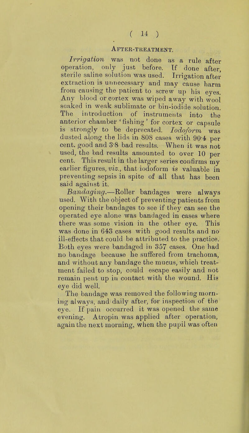 A FT ER-T RE ATM ENT, Irrigation was not done as a rule after operation, only just before. If done after, sterile saline solution was used. Irrigation after extraction is unnecessary and may cause harm from causing the patient to screw up his eyes. Any blood or cortex was wiped away with wool soaked in weak sublimate or bin-iodide solution. The introduction of instruments into the anterior chamber ' fishing ' for cortex or capsule is strongly to be deprecated. Iodoform was dusted along the lids in 808 cases with 90-4 per cent, good and 3-8 bad results. When it was not used, the bad results amounted to over 10 per cent. This result in the larger series confirms my earlier figures, viz., that iodoform is valuable in preventing sepsis in spite of all that has been said against it. Bandaging.—Roller bandages were always used. With the object of preventing patients from opening their bandages to see if they can see the operated eye alone was bandaged in cases where there was some vision in the other eye. This was done in 643 cases with good results and no ill-effects that could be atti-ibuted to the practice. Both eyes were bandaged in 357 cases. One had no bandacre because he suffered from trachoma, and without any bandage the mucus, which treat- ment failed to stop, could escape easily and not remain pent up in contact with the wound. His eye did well. The bandage was removed the following morn- ing always, and daily after, for inspection of the eye. If pain occurred it was opened the same evening. Atropin was applied after operation, again the next morning, when the pupil was often