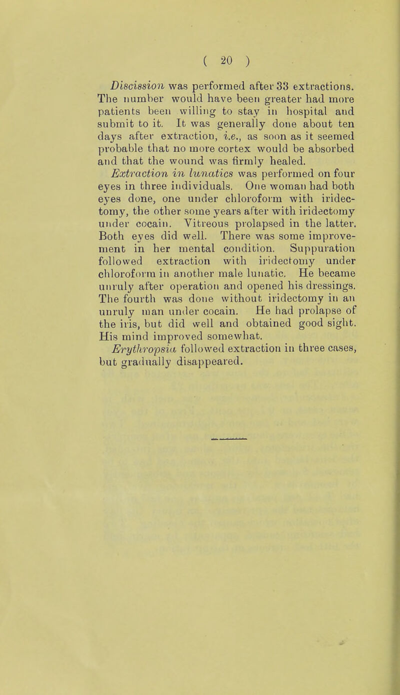 Disciasion was performed after 33 extractions. The number would have been greater had more patients been willing to stay in hospital and submit to it. It was generally done about ten days after extraction, i.e., as soon as it seemed probable that no more cortex would be absorbed and that the wound was firmly healed. Extraction in lunatics was performed on four eyes in three individuals. One woman had both eyes done, one under chloroform with iridec- tomy, the other some years alter with iridectomy under cocain. Vitreous prolapsed in the latter. Both eyes did well. There was some improve- ment in her mental condition. Suppuration followed extraction with iridectomy under chloroform in another male lunatic. He became unruly after operation and opened his dressings. The fourtli was done without iridectomy in an unruly man under cocain. He had prolapse of the iris, but did well and obtained good sight. His mind improved somewhat. Erythro'psia followed extraction in three cases, but gradually disappeared.