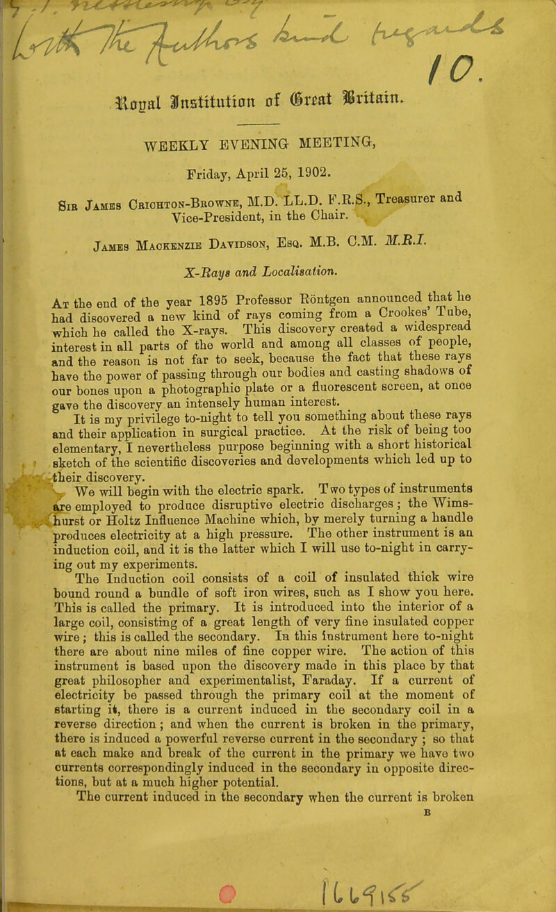 Eopal aittstitutian of (ir^at Britain. WEEKLY EVENING MEETING, Friday, April 25, 1902. Sib Jamks Criohton-Browke, M.D. LL,D. F.K.S., Treasurer and Vice-President, in the Chair. Jambs Mackenzie Davidson, Esq. M.B. CM. M.E.I. X-Baya and Localisation. At the end of the year 1895 Professor Eontgen announced that he had discovered a new kind of rays coming from a Orookes Tube which he called the X-rays. This discovery created a widespread interest in all parts of the world and among all classes of people, and the reason is not far to seek, because the fact that these rays have the power of passing through our bodies and casting shadows of our bones upon a photographic plate or a fluorescent screen, at once gave the discovery an intensely human interest. It is my privilege to-night to tell you something about these rays and their application in surgical practice. At the risk of being too elementary, I nevertheless purpose beginning with a short historical sketch of the scientific discoveries and developments which led up to -their discovery. - We will begin with the electric spark. Two types of instruments Se employed to produce disruptive electric discharges; the Wims- ; hurst or Holtz Influence Machine which, by merely turning a handle produces electricity at a high pressure. The other instrument is an induction coil, and it is the latter which I will use to-night in carry- ing out my experiments. The Induction coil consists of a coil of insulated thick wire bound round a bundle of soft iron wires, such as I show you here. This is called the primary. It is introduced into the interior of a large coil, consisting of a great length of very fine insulated copper wire ; this is called the secondary. In this instrument here to-night there are about nine miles of fine copper wire. The action of this instrument is based upon the discovery made in this place by that great philosopher and experimentalist, Faraday. If a current of electricity be passed through the primary coil at the moment of starting i*, there is a current induced in the secondary coil in a reverse direction; and when the current is broken in the primary, there is induced a powerful reverse current in the secondary ; so that at each make and break of the current in the primary we have two currents correspondingly induced in the secondary in opposite direc- tions, but at a much higher potential. The current induced in the secondary when the current is broken B