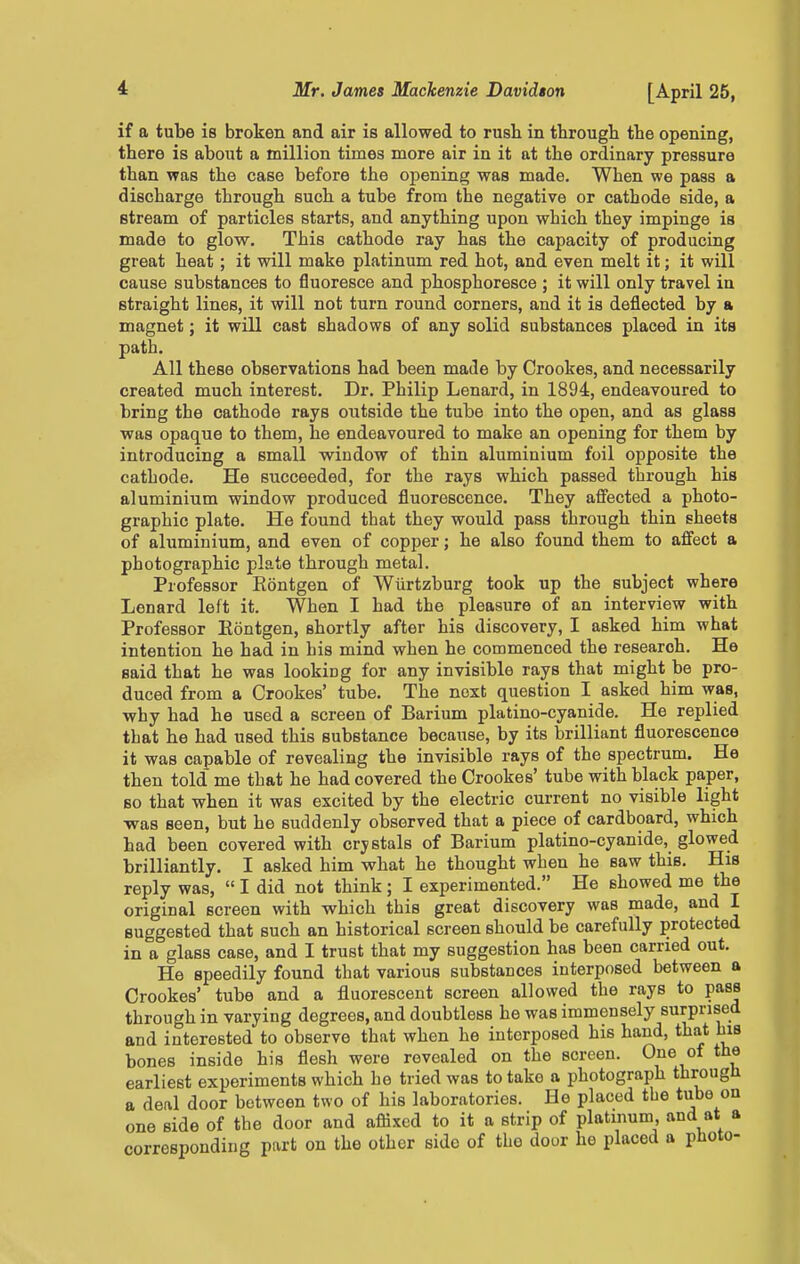 if a tube is broken and air is allowed to rush in through the opening, there is about a million times more air in it at the ordinary pressure than was the case before the opening was made. When we pass a discharge through such a tube from the negative or cathode side, a stream of particles starts, and anything upon which they impinge is made to glow. This cathode ray has the capacity of producing great heat ; it will make platinum red hot, and even melt it; it will cause substances to fluoresce and phosphoresce ; it will only travel in straight lines, it will not turn round corners, and it is deflected by a magnet; it will cast shadows of any solid substances placed in its path. All these observations had been made by Crookes, and necessarily created much interest. Dr. Philip Lenard, in 1894, endeavoured to bring the cathode rays outside the tube into the open, and as glass was opaque to them, he endeavoured to make an opening for them by introducing a small window of thin aluminium foil opposite the cathode. He succeeded, for the rays which passed through his aluminium window produced fluorescence. They affected a photo- graphic plate. He found that they would pass through thin sheets of aluminium, and even of copper; he also found them to affect a photographic plate through metal. Professor Kontgen of Wiirtzburg took up the subject where Lenard left it. When I had the pleasure of an interview with Professor Eontgen, shortly after his discovery, I asked him what intention he had in his mind when he commenced the research. He said that he was looking for any invisible rays that might be pro- duced from a Crookes' tube. The next question I asked him was, why had he used a screen of Barium platino-cyanide. He replied that he had used this substance because, by its brilliant fluorescence it was capable of revealing the invisible rays of the spectrum. He then told me that he had covered the Crookes' tube with black paper, so that when it was excited by the electric current no visible light was seen, but he suddenly observed that a piece of cardboard, which had been covered with crystals of Barium platino-cyanide, glowed brilliantly. I asked him what he thought when he saw this. His reply was,  I did not think ; I experimented. He showed me the original screen with which this great discovery was made, and I suggested that such an historical screen should be carefully protected in a glass case, and I trust that my suggestion has been carried out. He speedily found that various substances interposed between a Crookes' tube and a fluorescent screen allowed the rays to pass through in varying degrees, and doubtless he was immensely surprised and interested to observe that when he interposed his hand, that bis bones inside his flesh were revealed on the screen. One of the earliest experiments which he tried was to take a photograph througli a deal door between two of his laboratories. He placed the tube on one side of the door and aflixed to it a strip of platinum, and at a corresponding part on the other side of the door he placed a photo-