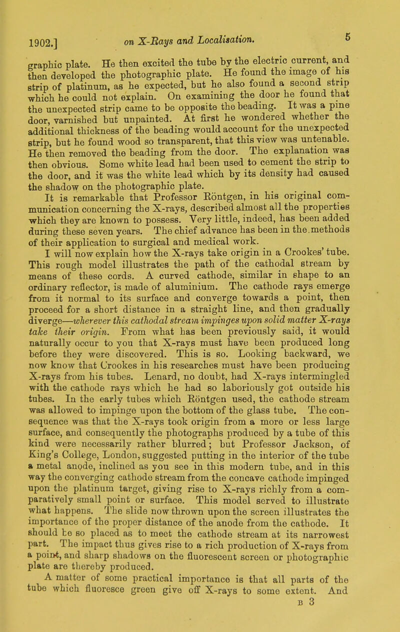 1902.] graphic plate. He then excited the tuhe by the electric current and then developed the photographic plate. He found the image of his strip of platinum, as he expected, but he also found a second strip which he could not explain. On examining the door he found that the unexpected strip came to be opposite the beading. It was a pine door, varnished but unpainted. At first he wondered whether the additional thickness of the beading would account for the unexpected strip, but he found wood so transparent, that this view was untenable. He then removed the beading from the door. The explanation was then obvious. Some white lead had been used to cement the strip to the door, and it was the white lead which by its density had caused the shadow on the photographic plate. It is remarkable that Professor Eontgen, in his original com- munication concerning the X-rays, described almost all the properties which they are known to possess. Very little, indeed, has been added during these seven years. The chief advance has been in the.methods of their application to surgical and medical work. I will now explain how the X-rays take origin in a Crookes' tube. This rough model illustrates the path of the cathodal stream by means of these cords. A curved cathode, similar in shape to an ordinary reflector, is made of aluminium. The cathode rays emerge from it normal to its surface and converge towards a point, then proceed for a short distance in a straight line, and then gradually diverge—wherever this cathodal stream impinges upon solid matter X-rays take their origin. From what has been previously said, it would naturally occur to you that X-rays must have been produced long before they were discovered. This is so. Looking backward, we now know that Crookes in his researches must have been producing X-rays from his tubes. Lenard, no doubt, had X-rays intermingled with the cathode rays which he had so laboriously got outside his tubes. In the early tubes which Eontgen used, the cathode stream was allowed to impinge upon the bottom of the glass tube. The con- sequence was that the X-rays took origin from a more or less large surface, and consequently the photographs produced by a tube of this kind were necessarily rather blurred; but Professor Jackson, of King's College, London, suggested putting in the interior of the tube a metal anode, inclined as you see in this modern tube, and in this way the converging cathode stream from the concave cathode impinged upon the platinum target, giving rise to X-rays richly from a com- paratively small point or surface. This model served to illustrate what happens. The slide now thrown upon the screen illustrates the importance of the proper distance of the anode from the cathode. It should be so placed as to meet the cathode stream at its narrowest part. The impact thus gives rise to a rich production of X-rays from a point, and sharp shadows on the fluorescent screen or photographic plate are thereby produced. A matter of some practical importance is that all parts of the tube which fluoresce green give off X-rays to some extent. And B 3