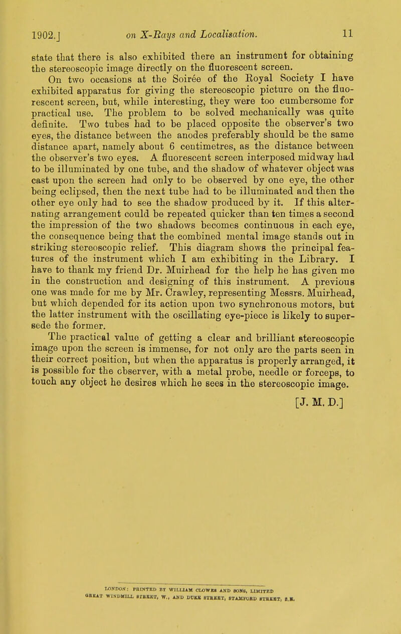 state that there is also exhibited there an instrument for obtaining the stereoscopic image directly on the fluorescent screen. ^ On two occasions at the Soiree of the Koyal Society I have exhibited apparatus for giving the stereoscopic picture on the fluo- rescent screen, but, while interesting, they were too cumbersome for practical use. The problem to be solved mechanically was quite definite. Two tubes had to be placed opposite the observer's two eyes, the distance between the anodes preferably should be the same distance apart, namely about 6 centimetres, as the distance between the observer's two eyes. A fluorescent screen interposed midway had to be illuminated by one tube, and the shadow of whatever object was cast upon the screen had only to be observed by one eye, the other being eclipsed, then the next tube had to be illuminated and then the other eye only had to see the shadow produced by it. If this alter- nating arrangement could be repeated quicker than ten times a second the impression of the two shadows becomes continuous in each eye, the consequence being that the combined mental image stands out in striking stereoscopic relief. This diagram shows the principal fea- tures of the instrument which I am exhibiting in the Library. I have to thank my friend Dr. Muirhead for the help he has given me in the construction and designing of this instrument. A previous one was made for me by Mr. Crawley, representing Messrs. Muirhead, but which depended for its action upon two synchronous motors, but the latter instrument with the oscillating eye-piece is likely to super- sede the former. The practical value of getting a clear and brilliant stereoscopic image upon the screen is immense, for not only are the parts seen in their correct position, but when the apparatus is properly arranged, it is possible for the observer, with a metal probe, needle or forceps, to touch any object he desires which he sees in the stereoscopic image. [J. M. D.] I/lWnOM: pntNTRt) BI WILUAM OLOWM AND 80SU, LIMITED 0«1AT WINUMUJ, ajJJBKT, W.. AMD DOKB 8TBMT, BTAJU-OKU ilBEKT, B.B.