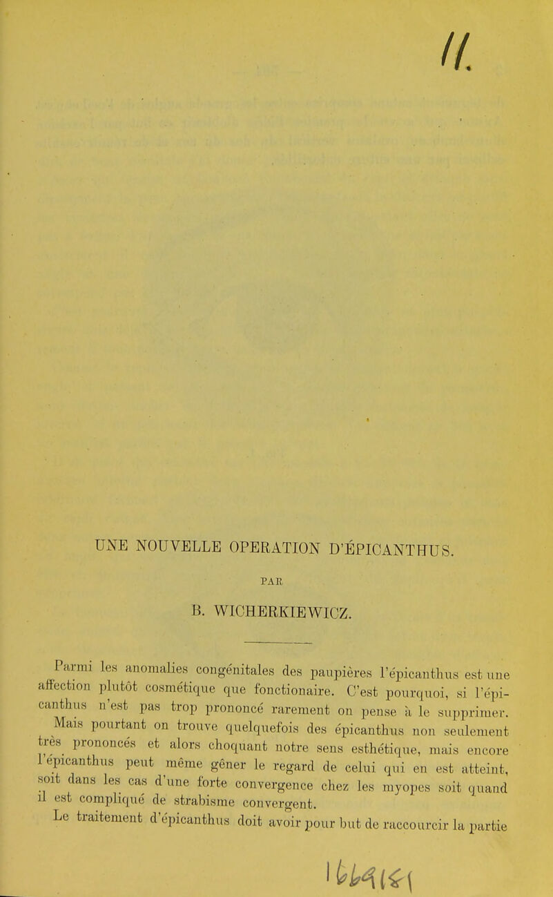 UNE NOUVELLE OPERATION D'ÉPICANTÏÏUS. PAR B. WICHERKIEWIOZ. Parmi les anomalies congénitales des paupières l'épicanthus est uue affection plutôt cosmétique que fonctionaire. C'est pourquoi, si l'épi- canthus n'est pas trop prononcé rarement on pense à le supprimer. Mais pourtant on trouve quelquefois des épicanthus non seulement très prononces et alors choquant notre sens esthétique, mais encore 1 épicanthus peut même gêner le regard de celui qui en est atteint, soit dans les cas d'une forte convergence chez les myopes soit quand il est compliqué de strabisme convergent. Le traitement d'épicanthus doit avoir pour but de raccourcir la partie