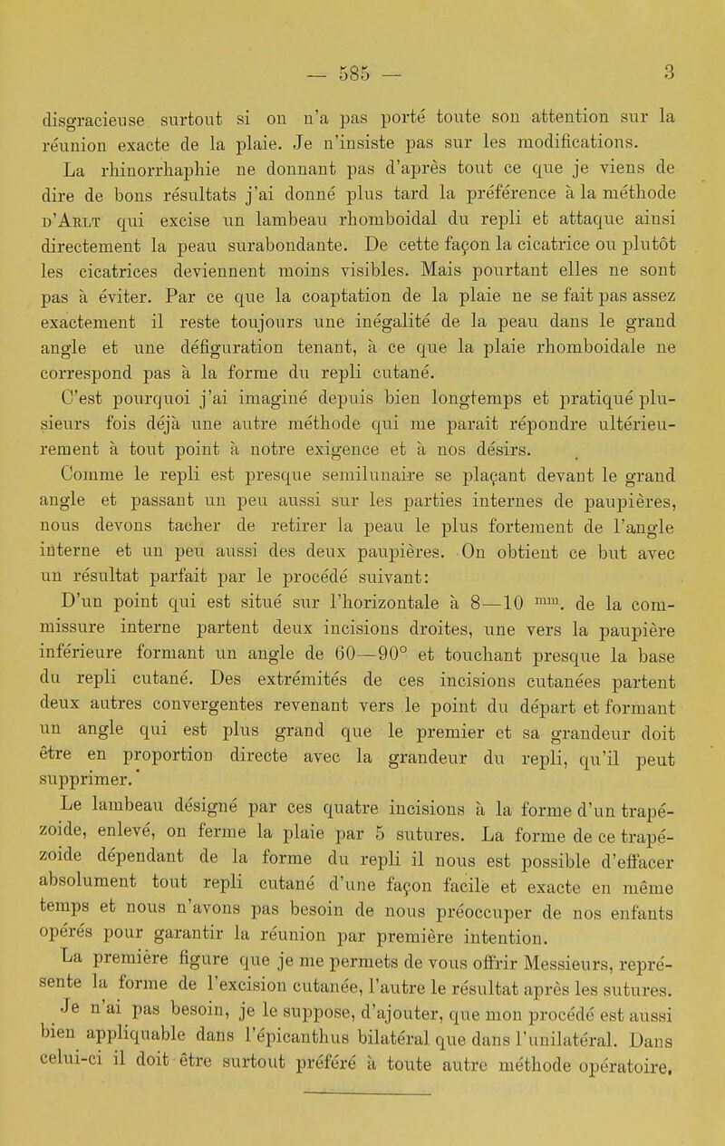 disgracieuse, surtout si on n'a pas porté toute son attention sur la réunion exacte de la plaie. Je n'insiste pas sur les modifications. La rhinorrhaphie ne donnant pas d'après tout ce que je viens de dire de bons résultats j'ai donné plus tard la préférence à la méthode d'Arlt qui excise un lambeau rbomboidal du repli et attaque ainsi directement la peau surabondante. De cette façon la cicatrice ou plutôt les cicatrices deviennent moins visibles. Mais pourtant elles ne sont pas à éviter. Par ce que la coaptation de la plaie ne se fait pas assez exactement il reste toujours une inégalité de la peau dans le grand angle et une défiguration tenant, à ce que la plaie rhomboidale ne correspond pas à la forme du repli ctitané. C'est pourquoi j'ai imaginé depuis bien longtemps et pratiqué plu- sieurs fois déjà une autre méthode qui me parait répondre ultérieu- rement à tout point à notre exigence et à nos désirs. Comme le repli est presque semilunaire se plaçant devant le grand angle et passant un peu aussi sur les parties internes de paupières, nous devons tacher de retirer la peau le plus fortement de l'angle interne et un peu aussi des deux paupières. On obtient ce but avec un résultat parfait j)ar le procédé suivant: D'un point qui est situé sur l'horizontale à 8—10 ™. de la com- missure interne partent deux incisions droites, une vers la paupière inférieure formant un angle de 60—90° et touchant presque la base du repli cutané. Des extrémités de ces incisions cutanées partent deux autres convergentes revenant vers le point du départ et formant un angle qui est plus grand que le premier et sa grandeur doit être en proportion directe avec la grandeur du repli, qu'il peut supprimer. ' Le lambeau désigné par ces quatre incisions à la forme d'un trapé- zoide, enlevé, on ferme la plaie par 5 sutures. La forme de ce trapé- zoide dépendant de la forme du repli il nous est possible d'effacer absolument tout repli cutané d'une façon facile et exacte en même temps et nous n'avons pas besoin de nous préoccuper de nos enfants opérés pour garantir la réunion par première intention. La première figure que je me permets de vous offrir Messieurs, repré- sente la forme de l'excision cutanée, l'autre le résultat après les sutures. Je n'ai pas besoin, je le suppose, d'ajouter, que mon procédé est aussi bien^ appliquable dans l'épicanthus bilatéral que dans l'unilatéral. Dans celui-ci il doit être surtout préféré à toute autre méthode opératoire.