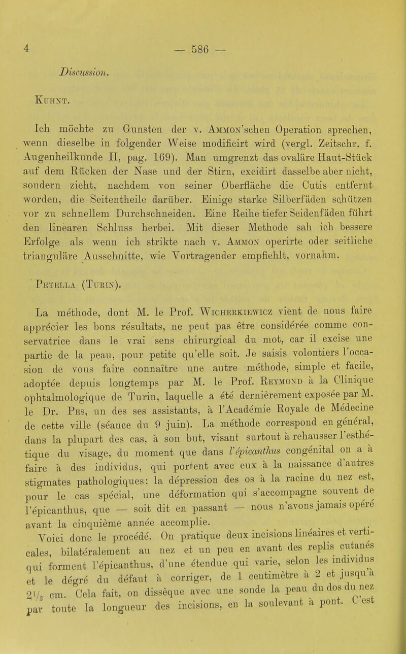 t)86 iseussion. KUHNT. Ich môchte zu Gunsten der v. AMiiON'schen Opération sprechen, wenn dieselbe in folgender Weise modificirt wird (vergl. Zeitschr. f. Augenheilkunde II, pag. 169). Man umgrenzt das ovalare Haut-Stiick auf dem Riicken der Nase iind der Stirn, excidirt dasselbe aber uiclit, sondern ziebt, naclidem von seiner OberflLiche die Cutis entfernt worden, die Seitentheile darûber. Einige starke Silberfâden SQliiitzen ver zu schnelleni Durchschneiden. Eine Reihe tiefer Seideuf âden fûhrt den lineareu Schluss herbei. Mit dieser Méthode sali ich bessere Erfolge als wenn ich strikte nach v. Ammon operirte oder seitliche triaugulare Ausschnitte, wie Vortragender empfiehlt, vornahm. Petella (Turin). La méthode, dont M. le Prof. Wichehkiewicz vient de nous faire apprécier les bons résultats, ne peut pas être considérée comme con- servatrice dans le vrai sens chirurgical du mot, car il excise une partie de la peau, pour petite qu'elle soit. Je saisis volontiers l'occa- sion de vous faire connaître une autre méthode, simple et facile, adoptée depuis longtemps par M. le Prof. Reymond à la Clinique ophtalmologique de Turin, laquelle a été dernièrement exposée par M. le Dr. Pes, un des ses assistants, à l'Académie Royale de Médecine de cette ville (séance du 9 juin). La méthode correspond en général, dans la plupart des cas, à son but, visant surtout à rehausser l'esthé- tique du visage, du moment que dans répicanthus congénital on a à faire k des individus, qui portent avec eux à la naissance d'autres stigmates pathologiques: la dépression des os à la racine du nez est, pour le cas spécial, une déformation qui s'accompagne souvent de l'épicanthus, que - soit dit en passant - nous n'avons jamais opéré avant la cinquième année accomplie. Voici donc le procédé. On pratique deux incisions linéaires et verti- cales, bilatéralement au nez et un peu en avant des replis cutanés qui forment l'épicanthus, d'une étendue qui varie, selon les mdividus et le degré du défaut à corriger, de 1 centimètre à 2 et jusqu a 21/, cm. Cela fait, on dissèque avec une sonde la peau du dos du nez par toute la longueur des incisions, en la soulevant a pont. L. est