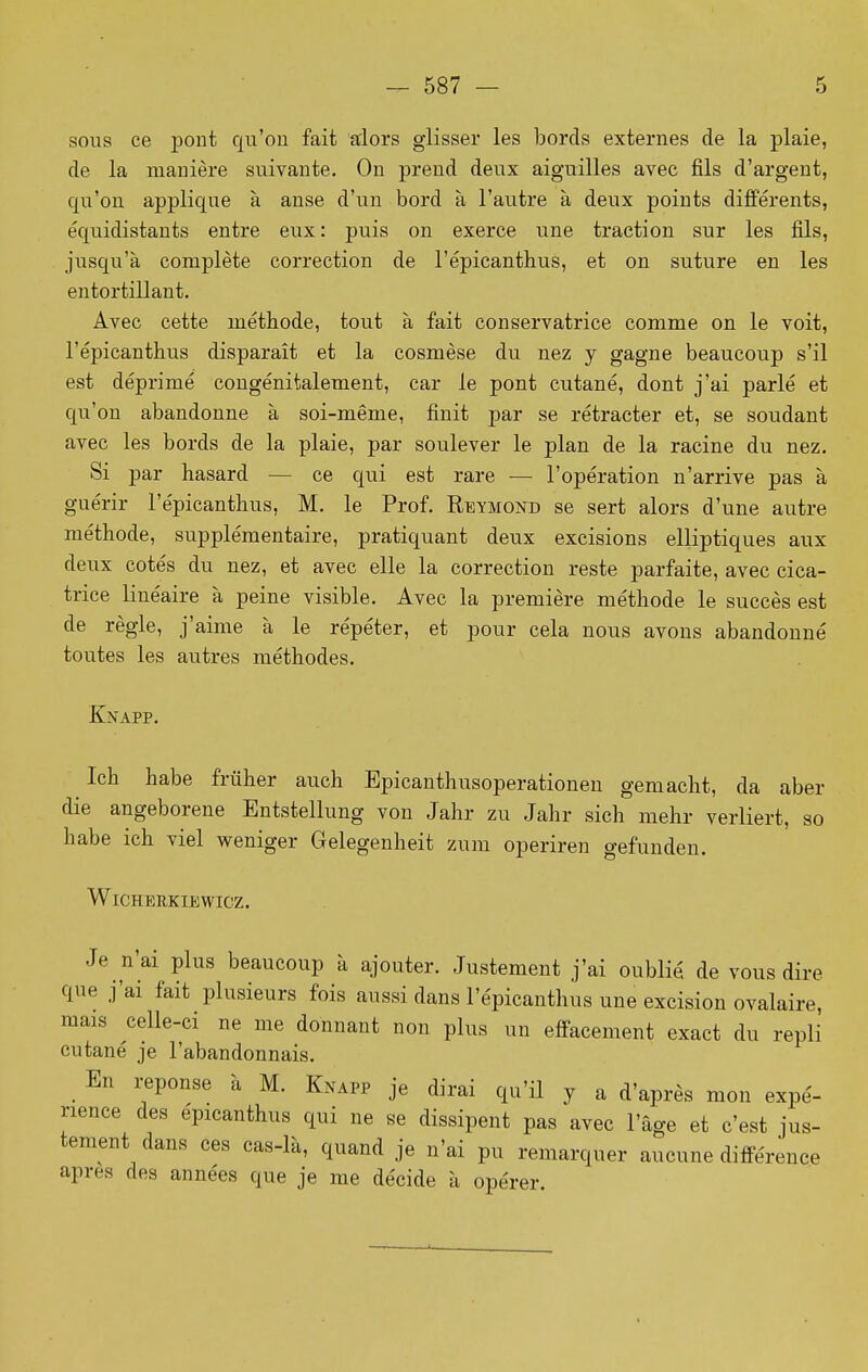 sons ce pont qn'ou fait alors glisser les bords externes de la plaie, de la manière suivante. On prend deux aiguilles avec fils d'argent, qu'on applique à anse d'un bord à l'autre à deux points différents, équidistants entre eux: puis on exerce une traction sur les fils, jusqu'à complète correction de l'épicanthus, et on suture en les entortillant. Avec cette méthode, tout à fait conservatrice comme on le voit, l'épicanthus disparaît et la cosmèse du nez y gagne beaucoup s'il est déprimé congénitalement, car le pont cutané, dont j'ai parlé et qu'on abandonne à soi-même, finit par se rétracter et, se soudant avec les bords de la plaie, par soulever le plan de la racine du nez. Si par hasard — ce qui est rare — l'opération n'arrive pas à guérir l'épicanthus, M. le Prof. Rbymond se sert alors d'une autre méthode, supplémentaire, pratiquant deux excisions elliptiques aux deux cotés du nez, et avec elle la correction reste parfaite, avec cica- trice linéaire à peine visible. Avec la première méthode le succès est de règle, j'aime à le répéter, et pour cela nous avons abandonné toutes les autres méthodes. Knapp. Ich habe frûher auch Epicanthusoperationen gemacht, da aber die angeborene Entstellung von Jahr zu Jahr sich mehr verliert, so habe ich viel weniger Gelegenheit zum operiren gefunden. WlCHERKIEWICZ. Je n'ai plus beaucoup à ajouter. Justement j'ai oublié de vous dire que j'ai fait plusieurs fois aussi dans l'épicanthus une excision ovalaire, mais celle-ci ne me donnant non plus un effacement exact du repli cutané je l'abandonnais. En réponse à M. Knapp je dirai qu'il y a d'après mon expé- rience des épicanthus qui ne se dissipent pas avec l'âge et c'est jus- tement dans ces cas-là, quand je n'ai pu remarquer aucune différence après des années que je me décide à opérer.