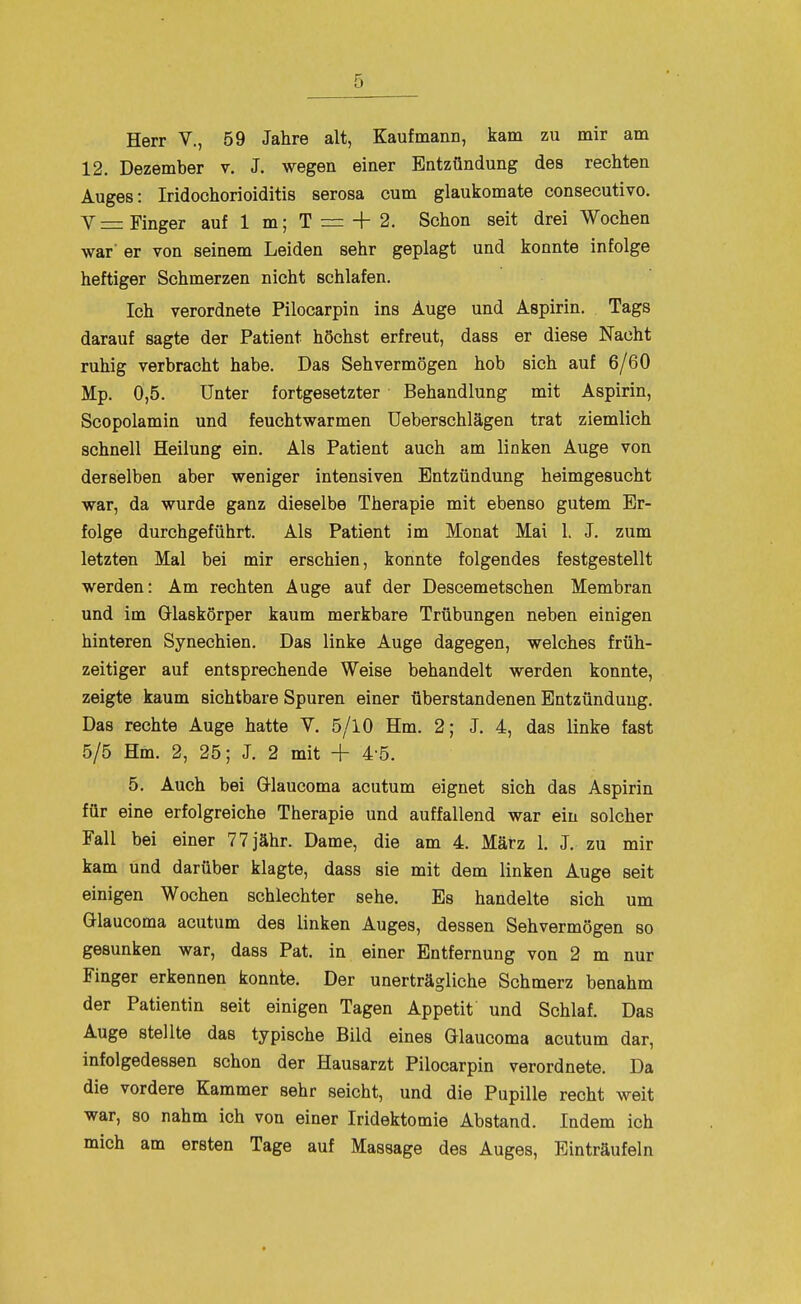 12. Dezember v. J. wegen einer Entzündung des rechten Auges: Iridochorioiditis serosa cum glaukomate consecutivo. V =: Finger auf 1 m; T = + 2. Schon seit drei Wochen war' er von seinem Leiden sehr geplagt und konnte infolge heftiger Schmerzen nicht schlafen. Ich verordnete Pilocarpin ins Auge und Aspirin. Tags darauf sagte der Patient höchst erfreut, dass er diese Nacht ruhig verbracht habe. Das Sehvermögen hob sich auf 6/60 Mp. 0,5. Unter fortgesetzter Behandlung mit Aspirin, Scopolamin und feuchtwarmen Ueberschlägen trat ziemlich schnell Heilung ein. Als Patient auch am linken Auge von derselben aber weniger intensiven Entzündung heimgesucht war, da wurde ganz dieselbe Therapie mit ebenso gutem Er- folge durchgeführt. Als Patient im Monat Mai 1. J. zum letzten Mal bei mir erschien, konnte folgendes festgestellt werden: Am rechten Äuge auf der Descemetschen Membran und im Glaskörper kaum merkbare Trübungen neben einigen hinteren Synechien. Das linke Auge dagegen, welches früh- zeitiger auf entsprechende Weise behandelt werden konnte, zeigte kaum sichtbare Spuren einer überstandenen Entzündung. Das rechte Auge hatte V. 5/10 Hm. 2; J, 4, das linke fast 5/5 Hm. 2, 25; J. 2 mit + 4-5. 5. Auch bei ölaucoma acutum eignet sich das Aspirin für eine erfolgreiche Therapie und auffallend war ein solcher Fall bei einer 7 7 jähr. Dame, die am 4. März 1, J. zu mir kam und darüber klagte, dass sie mit dem linken Auge seit einigen Wochen schlechter sehe. Es handelte sich um Glaucoma acutum des linken Auges, dessen Sehvermögen so gesunken war, dass Pat. in einer Entfernung von 2 m nur Finger erkennen konnte. Der unerträgliche Schmerz benahm der Patientin seit einigen Tagen Appetit und Schlaf. Das Auge stellte das typische Bild eines Glaucoma acutum dar, infolgedessen schon der Hausarzt Pilocarpin verordnete. Da die vordere Kammer sehr seicht, und die Pupille recht weit war, 80 nahm ich von einer Iridektomie Abstand. Indem ich mich am ersten Tage auf Massage des Auges, Einträufeln